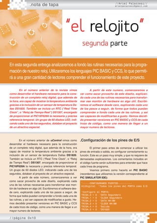 .nota de tapa
//página 0x10
//Ariel Palazzesi//
arielpalazzesi@gmail.com
“el relojito”
En esta segunda entrega analizaremos a fondo las rutinas necesarias para la progra-
mación de nuestro reloj.Utilizaremos los lenguajes PIC BASIC y CCS, lo que permiti-
rá a una gran cantidad de lectores comprender el funcionamiento de este proyecto.
segunda parte
En el número anterior de la revista vimos
como desarrollar el hardware necesario para la cons-
trucción de un completo reloj digital, que además de
la hora, era capaz de mostrar la temperatura ambiente
gracias a la inclusión de un sensor de temperatura Da-
llas DS1820. También se incluía un RTC (“Real Time
Clock”, o “Reloj de Tiempo Real”) DS1307, encargado
de proporcionar al PIC16F628A la necesaria y precisa
referencia temporal. Un grupo de 60 diodos LED, indi-
cando cada uno de los segundos, dotaban al proyecto
de un atractivo especial.
A partir de este numero, comenzaremos a
ver como sacar provecho de este diseño, explican-
do cada una de las rutinas necesarias para transfor-
mar ese montón de hardware en algo útil. Escribi-
remos el software desde cero, explicando cada uno
de los pasos a seguir, de forma que todos puedan
comprender a fondo cada una de las rutinas, y así
ser capaces de modificarlas a gusto. Hemos decidi-
do presentar versiones en PIC BASIC y CCS de cada
trozo de código, como una manera de llegar a un
mayor numero de lectores.
En el número anterior de uControl vimos como
desarrollar el hardware necesario para la construcción
de un completo reloj digital, que además de la hora, era
capaz de mostrar la temperatura ambiente gracias a la
inclusión de un sensor de temperatura Dallas DS1820.
También se incluía un RTC (“Real Time Clock”, o “Reloj
de Tiempo Real”) DS1307, encargado de proporcionar al
PIC16F628A la necesaria y precisa referencia temporal.
Un grupo de 60 diodos LED, indicando cada uno de los
segundos, dotaban al proyecto de un atractivo especial.
A partir de este número, comenzaremos a ver
como sacar provecho de este diseño, explicando cada
una de las rutinas necesarias para transformar ese mon-
tón de hardware en algo útil. Escribiremos el software des-
de cero, explicando cada uno de los pasos a seguir, de
forma que todos puedan comprender a fondo cada una de
las rutinas, y así ser capaces de modificarlas a gusto. He-
mos decidido presentar versiones en PIC BASIC y CCS
de cada trozo de código, como una manera de llegar a un
mayor numero de lectores.
.Configuración de los pines de E/S
El primer paso antes de comenzar a utilizar los
pines de entrada o salida, es configurar correctamente su
función. Este es un paso muy simple, y que no requiere de
demasiadas explicaciones. Los comentarios incluidos en
el código fuente serán suficientes para entender que hace
cada línea de programa.
Veamos primero como hacerlo en PIC BASIC
(recordemos que utilizamos la versión correspondiente al
PIC SIMULATOR IDE):
‘-----CONFIGURAMOS PUERTOS----------
AllDigital ‘Todos los pines del PORTA como E/S
‘Configuro el PORTA:
TRISA.0 = 0 ‘DATA Segundero
TRISA.1 = 0 ‘CLOCK Segundero
TRISA.2 = 0 ‘DATA HH:MM
TRISA.3 = 0 ‘CLOCK HH:MM
TRISA.4 = 0 ‘Salida
TRISA.5 = 0 ‘DS1820
 