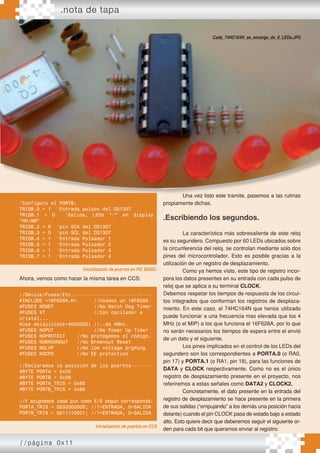 .nota de tapa
//página 0x11
Ahora, vemos como hacer la misma tarea en CCS:
Una vez listo este tramite, pasemos a las rutinas
propiamente dichas.
.Escribiendo los segundos.
La característica más sobresaliente de este reloj
es su segundero. Compuesto por 60 LEDs ubicados sobre
la circunferencia del reloj, se controlan mediante solo dos
pines del microcontrolador. Esto es posible gracias a la
utilización de un registro de desplazamiento.
Como ya hemos visto, este tipo de registro incor-
pora los datos presentes en su entrada con cada pulso de
reloj que se aplica a su terminal CLOCK.
Debemos respetar los tiempos de respuesta de los circui-
tos integrados que conforman los registros de desplaza-
miento. En este caso, el 74HC164N que henos utilizado
puede funcionar a una frecuencia mas elevada que los 4
MHz (o el MIP) a los que funciona el 16F628A, por lo que
no serán necesarios los tiempos de espera entre el envió
de un dato y el siguiente.
Los pines implicados en el control de los LEDs del
segundero son los correspondientes a PORTA.0 (o RA0,
pin 17) y PORTA.1 (o RA1, pin 18), para las funciones de
DATA y CLOCK respectivamente. Como no es el único
registro de desplazamiento presente en el proyecto, nos
referiremos a estas señales como DATA2 y CLOCK2.
Concretamente, el dato presente en la entrada del
registro de desplazamiento se hace presente en la primera
de sus salidas (“empujando” a los demás una posición hacia
delante) cuando el pin CLOCK pasa de estado bajo a estado
alto. Esto quiere decir que deberemos seguir el siguiente or-
den para cada bit que queramos enviar al registro:
Una vez listo este tramite, pasemos a las rutinas
Cada_74HC164N_se_encarga_de_8_LEDs.JPG
‘Configuro el PORTB:
TRISB.0 = 1 ‘Entrada pulsos del DS1307
TRISB.1 = 0 ‘Salida, LEDs “:” en display
“HH:MM”
TRISB.2 = 0 ‘pin SCA del DS1307
TRISB.3 = 0 ‘pin SCL del DS1307
TRISB.4 = 1 ‘Entrada Pulsador 1
TRISB.5 = 1 ‘Entrada Pulsador 2
TRISB.6 = 1 ‘Entrada Pulsador 3
TRISB.7 = 1 ‘Entrada Pulsador 4
Inicialización de puertos en PIC BASIC.
Inicialización de puertos en CCS
//Device/Fuses/Etc.---------------------------
#INCLUDE <16F628A.H> //Usamos un 16F628A
#FUSES NOWDT //No Watch Dog Timer
#FUSES XT //Con oscilador a
cristal...
#use delay(clock=4000000) //..de 4MHz.
#FUSES NOPUT //No Power Up Timer
#FUSES NOPROTECT //No protegemos el código.
#FUSES NOBROWNOUT //No Brownout Reset
#FUSES NOLVP //No low voltage prgming
#FUSES NOCPD //No EE protection
//Declaramos la posición de los puertos-------
#BYTE PORTA = 0x05
#BYTE PORTB = 0x06
#BYTE PORTA_TRIS = 0x85
#BYTE PORTB_TRIS = 0x86
//Y asignamos cada pin como E/S según corresponda:
PORTA_TRIS = 0b00000000; //1=ENTRADA, 0=SALIDA
PORTB_TRIS = 0b11110001; //1=ENTRADA, 0=SALIDA
 