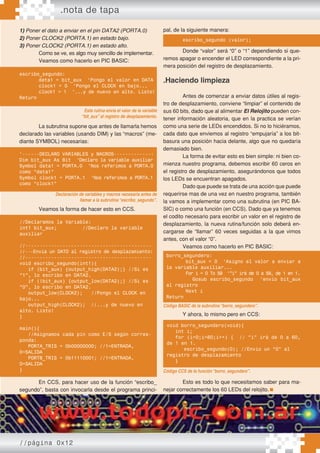 .nota de tapa
//página 0x12
1) Poner el dato a enviar en el pin DATA2 (PORTA.0)
2) Poner CLOCK2 (PORTA.1) en estado bajo.
3) Poner CLOCK2 (PORTA.1) en estado alto.
Como se ve, es algo muy sencillo de implementar.
Veamos como hacerlo en PIC BASIC:
La subrutina supone que antes de llamarla hemos
declarado las variables (usando DIM) y las “macros” (me-
diante SYMBOL) necesarias:
Veamos la forma de hacer esto en CCS.
En CCS, para hacer uso de la función “escribo_
segundo”, basta con invocarla desde el programa princi-
pal, de la siguiente manera:
Donde “valor” será “0” o “1” dependiendo si que-
remos apagar o encender el LED correspondiente a la pri-
mera posición del registro de desplazamiento.
.Haciendo limpieza
Antes de comenzar a enviar datos útiles al regis-
tro de desplazamiento, conviene “limpiar” el contenido de
sus 60 bits, dado que al alimentar El Relojito pueden con-
tener información aleatoria, que en la practica se verían
como una serie de LEDs encendidos. Si no lo hiciéramos,
cada dato que enviemos al registro “empujaría” a los bit-
basura una posición hacia delante, algo que no quedaría
demasiado bien.
La forma de evitar esto es bien simple: ni bien co-
mienza nuestro programa, debemos escribir 60 ceros en
el registro de desplazamiento, asegurándonos que todos
los LEDs se encuentran apagados.
Dado que puede se trata de una acción que puede
requerirse mas de una vez en nuestro programa, también
la vamos a implementar como una subrutina (en PIC BA-
SIC) o como una función (en CCS). Dado que ya tenemos
el codito necesario para escribir un valor en el registro de
desplazamiento, la nueva rutina/función solo deberá en-
cargarse de “llamar” 60 veces seguidas a la que vimos
antes, con el valor “0”.
Veamos como hacerlo en PIC BASIC:
Y ahora, lo mismo pero en CCS:
Esto es todo lo que necesitamos saber para ma-
nejar correctamente los 60 LEDs del relojito.
escribo_segundo:
data1 = bit_aux ‘Pongo el valor en DATA
clock1 = 0 ‘Pongo el CLOCK en bajo...
clock1 = 1 ‘...y de nuevo en alto. Listo!
Return
Esta rutina envía el valor de la variable
“bit_aux”al registro de desplazamiento.
‘------DECLARO VARIABLES y MACROS--------------
Dim bit_aux As Bit ‘Declaro la variable auxiliar
Symbol data1 = PORTA.0 ‘Nos referimos a PORTA.0
como “data1”
Symbol clock1 = PORTA.1 ‘Nos referimos a PORTA.1
como “clock1”
Declaración de variables y macros necesaria antes de
llamar a la subrutina“escribo_segundo”.
//Declaramos la Variable:
int1 bit_aux; //Declaro la variable
auxiliar
//--------------------------------------------
//---Envia un DATO al registro de desplazamiento:
//--------------------------------------------
void escribo_segundo(int1){
if (bit_aux) {output_high(DATA2);} //Si es
“1”, lo escribo en DATA2.
if (!bit_aux) {output_low(DATA2);} //Si es
“0”, lo escribo en DATA2.
output_low(CLOCK2); //Pongo el CLOCK en
bajo...
output_high(CLOCK2); //...y de nuevo en
alto. Listo!
}
main(){
//Asignamos cada pin como E/S según corres-
ponda:
PORTA_TRIS = 0b00000000; //1=ENTRADA,
0=SALIDA
PORTB_TRIS = 0b11110001; //1=ENTRADA,
0=SALIDA
}
escribo_segundo (valor);
borro_segundero:
bit_aux = 0 ‘Asigno el valor a enviar a
la variable auxiliar...
For i = 0 To 59 ‘”i” irá de 0 a 59, de 1 en 1.
Gosub escribo_segundo ‘envío bit_aux
al registro
Next i
Return
Código BASIC de la subrutina“borro_segundero”.
void borro_segundero(void){
int i;
for (i=0;i<60;i++) { // “i” irá de 0 a 60,
de 1 en 1.
escribo_segundo(0); //Envio un “0” al
registro de desplazamiento
}
Código CCS de la función“borro_segundero”.
 