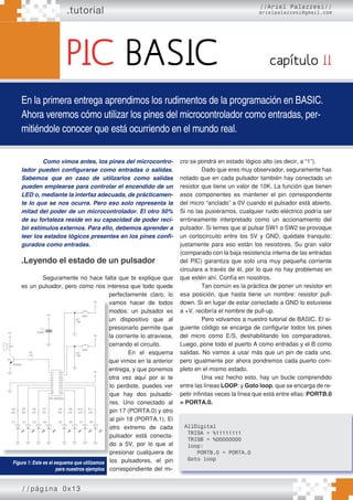 .tutorial
En la primera entrega aprendimos los rudimentos de la programación en BASIC.
Ahora veremos cómo utilizar los pines del microcontrolador como entradas, per-
mitiéndole conocer que está ocurriendo en el mundo real.
capítulo II
Como vimos antes, los pines del microcontro-
lador pueden configurarse como entradas o salidas.
Sabemos que en caso de utilizarlos como salidas
pueden emplearse para controlar el encendido de un
LED o, mediante la interfaz adecuada, de prácticamen-
te lo que se nos ocurra. Pero eso solo representa la
mitad del poder de un microcontrolador. El otro 50%
de su fortaleza reside en su capacidad de poder reci-
bir estímulos externos. Para ello, debemos aprender a
leer los estados lógicos presentes en los pines confi-
gurados como entradas.
.Leyendo el estado de un pulsador
Seguramente no hace falta que te explique que
es un pulsador, pero como nos interesa que todo quede
perfectamente claro, lo
vamos hacer de todos
modos: un pulsador es
un dispositivo que al
presionarlo permite que
la corriente lo atraviese,
cerrando el circuito.
En el esquema
que vimos en la anterior
entrega, y que ponemos
otra vez aquí por si te
lo perdiste, puedes ver
que hay dos pulsado-
res. Uno conectado al
pin 17 (PORTA.0) y otro
al pin 18 (PORTA.1). El
otro extremo de cada
pulsador está conecta-
do a 5V, por lo que al
presionar cualquiera de
los pulsadores, el pin
correspondiente del mi-
cro se pondrá en estado lógico alto (es decir, a “1”).
Dado que eres muy observador, seguramente has
notado que en cada pulsador también hay conectado un
resistor que tiene un valor de 10K. La función que tienen
esos componentes es mantener el pin correspondiente
del micro “anclado” a 0V cuando el pulsador está abierto.
Si no las pusiéramos, cualquier ruido eléctrico podría ser
erróneamente interpretado como un accionamiento del
pulsador. Si temes que al pulsar SW1 o SW2 se provoque
un cortocircuito entre los 5V y GND, quédate tranquilo:
justamente para eso están los resistores. Su gran valor
(comparado con la baja resistencia interna de las entradas
del PIC) garantiza que solo una muy pequeña corriente
circulara a través de él, por lo que no hay problemas en
que estén ahí. Confía en nosotros.
Tan común es la práctica de poner un resistor en
esa posición, que hasta tiene un nombre: resistor pull-
down. Si en lugar de estar conectado a GND lo estuviese
a +V, recibiría el nombre de pull-up.
Pero volvamos a nuestro tutorial de BASIC. El si-
guiente código se encarga de configurar todos los pines
del micro como E/S, deshabilitando los comparadores.
Luego, pone todo el puerto A como entradas y el B como
salidas. No vamos a usar más que un pin de cada uno,
pero igualmente por ahora pondremos cada puerto com-
pleto en el mismo estado.
Una vez hecho esto, hay un bucle comprendido
entre las líneas LOOP: y Goto loop, que se encarga de re-
petir infinitas veces la línea que está entre ellas: PORTB.0
= PORTA.0.
//página 0x13
//Ariel Palazzesi//
arielpalazzesi@gmail.com
PIC BASIC
vamos hacer de todos
modos: un pulsador es
un dispositivo que al
presionarlo permite que
la corriente lo atraviese,
cerrando el circuito.
En el esquema
que vimos en la anterior
entrega, y que ponemos
otra vez aquí por si te
lo perdiste, puedes ver
que hay dos pulsado-
res. Uno conectado al
pin 17 (PORTA.0) y otro
al pin 18 (PORTA.1). El
otro extremo de cada
pulsador está conecta-
do a 5V, por lo que al
presionar cualquiera de
los pulsadores, el pin
Figura 1: Este es el esquema que utilizamos
para nuestros ejemplos
AllDigital
TRISA = %11111111
TRISB = %00000000
loop:
PORTB.0 = PORTA.0
Goto loop
 