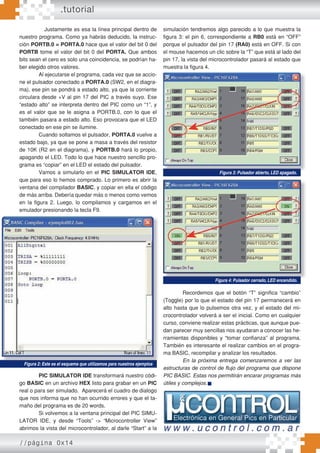 Justamente es esa la línea principal dentro de
nuestro programa. Como ya habrás deducido, la instruc-
ción PORTB.0 = PORTA.0 hace que el valor del bit 0 del
PORTB tome el valor del bit 0 del PORTA. Que ambos
bits sean el cero es solo una coincidencia, se podrían ha-
ber elegido otros valores.
Al ejecutarse el programa, cada vez que se accio-
ne el pulsador conectado a PORTA.0 (SW2, en el diagra-
ma), ese pin se pondrá a estado alto, ya que la corriente
circulara desde +V al pin 17 del PIC a través suyo. Ese
“estado alto” se interpreta dentro del PIC como un “1”, y
es el valor que se le asigna a PORTB.0, con lo que el
también pasara a estado alto. Eso provocara que el LED
conectado en ese pin se ilumine.
Cuando soltamos el pulsador, PORTA.0 vuelve a
estado bajo, ya que se pone a masa a través del resistor
de 10K (R2 en el diagrama), y PORTB.0 hará lo propio,
apagando el LED. Todo lo que hace nuestro sencillo pro-
grama es “copiar” en el LED el estado del pulsador.
Vamos a simularlo en el PIC SIMULATOR IDE,
que para eso lo hemos comprado. Lo primero es abrir la
ventana del compilador BASIC, y copiar en ella el código
de más arriba. Debería quedar más o menos como vemos
en la figura 2. Luego, lo compilamos y cargamos en el
emulador presionando la tecla F9.
PIC SIMULATOR IDE transformará nuestro códi-
go BASIC en un archivo HEX listo para grabar en un PIC
real o para ser simulado. Aparecerá el cuadro de dialogo
que nos informa que no han ocurrido errores y que el ta-
maño del programa es de 20 words.
Si volvemos a la ventana principal del PIC SIMU-
LATOR IDE, y desde “Tools” -> “Microcontroller View”
abrimos la vista del microcontrolador, al darle “Start” a la
simulación tendremos algo parecido a lo que muestra la
figura 3: el pin 6, correspondiente a RB0 está en “OFF”
porque el pulsador del pin 17 (RA0) está en OFF. Si con
el mouse hacemos un clic sobre la “T” que está al lado del
pin 17, la vista del microcontrolador pasará al estado que
muestra la figura 4.
Recordemos que el botón “T” significa “cambio”
(Toggle) por lo que el estado del pin 17 permanecerá en
alto hasta que lo pulsemos otra vez, y el estado del mi-
crocontrolador volverá a ser el inicial. Como en cualquier
curso, conviene realizar estas prácticas, que aunque pue-
dan parecer muy sencillas nos ayudaran a conocer las he-
rramientas disponibles y “tomar confianza” al programa.
También es interesante el realizar cambios en el progra-
ma BASIC, recompilar y analizar los resultados.
En la próxima entrega comenzaremos a ver las
estructuras de control de ﬂujo del programa que dispone
PIC BASIC. Estas nos permitirán encarar programas más
útiles y complejos.
.tutorial
//página 0x14
Figura 2: Este es el esquema que utilizamos para nuestros ejemplos
Figura 3: Pulsador abierto, LED apagado.
Figura 4: Pulsador cerrado, LED encendido.
 