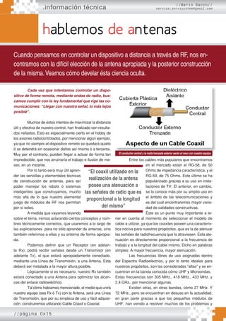 Entre los cables más populares que encontramos
en el mercado están el RG-58, de 50
Ohms de impedancia característica, y el
RG-59, de 75 Ohms. Este último se ha
popularizado gracias a su uso en insta-
laciones de TV. El anterior, en cambio,
se lo conoce más por su amplio uso en
el ámbito de las telecomunicaciones y
es del cuál encontraremos mayor varie-
dad de calidades constructivas.
Éste es un punto muy importante a te-
ner en cuenta al momento de seleccionar el modelo de
cable a utilizar, ya que los coaxiles poseen una caracterís-
tica nociva para nuestros propósitos, que es la de atenuar
las señales de radiofrecuencia que lo atraviesen. Esta ate-
nuación es directamente proporcional a la frecuencia de
trabajo y a la longitud del cable mismo. Dicho en palabras
simples: A mayor frecuencia, mayor atenuación.
Las frecuencias libres de uso asignadas dentro
del Espectro Radioeléctrico, y por lo tanto ideales para
nuestros propósitos, son las consideradas “altas” y se en-
cuentran en la banda conocida cómo UHF y Microondas.
Estas frecuencias son 305 MHz., 418 MHz., 433 MHz. y
2,4 GHz., por mencionar algunas.
Existen otras, en otras bandas, cómo 27 MHz. Y
72 MHz., pero se encuentran en desuso en la actualidad,
en gran parte gracias a que los pequeños módulos de
UHF, han venido a resolver muchos de los problemas y
//página 0x15
.información técnica
hablemos de antenas
Cuando pensamos en controlar un dispositivo a distancia a través de RF, nos en-
contramos con la difícil elección de la antena apropiada y la posterior construcción
de la misma.Veamos cómo develar ésta ciencia oculta.
//Mario Sacco//
service.servisystem@gmail.com
Cada vez que intentamos controlar un dispo-
sitivo de forma remota, mediante ondas de radio, bus-
camos cumplir con la ley fundamental que rige las co-
municaciones: “Llegar con nuestra señal, lo más lejos
posible”.
Muchos de éstos intentos de maximizar la distancia
útil y efectiva de nuestro control, han finalizado con resulta-
dos nefastos. Esto es especialmente cierto en el hobby de
los aviones radiocontrolados, por mencionar algún ejemplo,
ya que no siempre el dispositivo remoto se quedará quieto
ó se detendrá sin ocasionar daños así mismo ó a terceros.
Muy por el contrario, pueden llegar a actuar de forma tan
impredecible, que nos arruinaría el trabajo e ilusión de me-
ses, en un instante.
Por lo tanto será muy útil apren-
der las sencillas y elementales técnicas
de construcción de antenas, para así
poder manejar los robots ó sistemas
inteligentes que construyamos, mucho
más allá de lo que nuestro elemental
juego de módulos de RF nos permitan
por sí solos.
A medida que vayamos leyendo
sobre el tema, iremos aclarando ciertos conceptos y nom-
bres técnicamente correctos, que usaremos a lo largo de
las explicaciones para no sólo aprender de antenas, sino
también referirnos a ellas y su entorno de forma apropia-
da.
Podemos definir que un Receptor (en adelan-
te Rx), podrá recibir señales desde un Transmisor (en
adelante Tx), el que estará apropiadamente conectado,
mediante una Línea de Transmisión, a una Antena. Esta
deberá ser instalada a la mayor altura posible.
Lógicamente si es necesario, nuestro Rx también
estará conectado a una Antena para optimizar los alcan-
ces del enlace radioeléctrico.
Tal cómo habíamos mencionado, el medio que unirá
nuestro equipo (sea Rx ó Tx) con la Antena, será una Línea
de Transmisión, que por su simpleza de uso y fácil adquisi-
ción, construiremos utilizando Cable Coaxil o Coaxial.
“El coaxil utilizado en la
realización de la antena
posee una atenuación a
las señales de radio que es
proporcional a la longitud
del mismo”
El conductor central y la malla trenzada exterior serán el nexo con nuestro equipo.
 