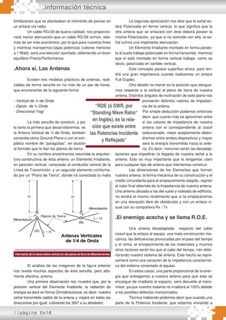 //página 0x16
.información técnica
limitaciones que se planteaban al momento de pensar en
un enlace vía radio.
Un cable RG-59 de buena calidad, nos proporcio-
nará menor atenuación que un cable RG-58 común, ade-
más de ser más económico, por lo que para nuestros fines
y mientras manejemos bajas potencias (valores menores
a 1 Watt), será una elección acertada, obteniendo un buen
equilibrio Precio/Performance.
.Ahora sí, Las Antenas
Existen tres modelos prácticos de antenas, reali-
zables de forma sencilla en no más de un par de horas,
que enumerarlas de la siguiente forma:
- Vertical de ¼ de Onda
- Dipolo de ½ Onda
- Direccional Yagi
La más sencilla de construir, y por
lo tanto la primera que desarrollaremos, es
la Antena Vertical de ¼ de Onda, también
conocida cómo Ground-Plane o con el sim-
pático nombre de “paragüitas”, en alusión
al formato que le dan los planos de tierra.
En su nombre encontramos resumida la arquitec-
tura constructiva de ésta antena: un Elemento Irradiante,
en posición vertical, conectado al conductor central de la
Línea de Transmisión, y un segundo elemento conforma-
do por un “Plano de Tierra”, donde irá conectada la malla
exterior de nuestro coaxil.
El análisis de las imágenes de la figura anterior
nos revela muchos aspectos de ésta sencilla, pero alta-
mente efectiva, antena.
Una primera observación nos muestra que, por la
posición vertical del Elemento Irradiante, la radiación de
energía se dará en forma Omnidireccional, es decir, nuestra
señal transmitida saldrá de la antena y viajará en todas las
direcciones por igual, cubriendo los 360º a su alrededor.
La segunda apreciación nos dice que la señal es-
tará Polarizada en forma vertical, lo que significa que la
otra antena que se enlazará con ésta deberá poseer la
misma Polarización, ya que si no coincide con ella, la se-
ñal sufrirá una importante atenuación.
Un Elemento Irradiante montado en forma parale-
la al suelo trabaja polarizado en forma horizontal, mientras
que si está montado en forma vertical trabaja, como es
obvio, polarizado en sentido vertical.
Este concepto parece superfluo ahora, paro ten-
drá una gran importancia cuando realicemos un enlace
Full-Duplex.
Otro detalle no menor es la posición que otorgue-
mos respecto a la vertical al plano de tierra de nuestra
antena. Distintos ángulos de inclinación de este plano nos
proveerán distintos valores de Impedan-
cia de la antena.
Por simple deducción podemos entonces
decir que cuanto más se aproximen entre
sí los valores de impedancia de nuestra
antena con el correspondiente al coaxil
seleccionado, mejor acoplamiento obten-
dremos entre ambos dispositivos y mayor
será la energía transmitida hacia la ante-
na. Es decir, menores serán las desadap-
taciones que impedirán la llegada de nuestra señal a la
antena. Esto es muy importante que lo tengamos claro
para cualquier tipo de antena que intentemos construir.
Las dimensiones de los Elementos que forman
nuestra antena, la forma mecánica de su construcción y el
medio circundante para el emplazamiento elegido, regirán
el valor final obtenido de la Impedancia de nuestra antena.
Una antena ubicada a ras del suelo y rodeada de edificios,
no tendrá el mismo rendimiento que si la emplazáramos
en una elevación libre de obstáculos y con un enlace vi-
sual con su compañera Rx / Tx
.El enemigo acecha y se llama R.O.E.
Una antena desadaptada respecto del cable
coaxil que la enlaza al equipo, una mala construcción me-
cánica, las deficiencias provocadas por el paso del tiempo
y el clima, el envejecimiento de los materiales y muchos
otros factores serán los que al cabo del tiempo, irán dete-
riorando nuestro sistema de antena. Este hecho se repre-
sentará como una variación de la impedancia característi-
ca del sistema conectado al equipo.
En estos casos, una parte proporcional de la ener-
gía que entregamos a nuestra antena para que ésta se
encargue de irradiarla al espacio, será devuelta al trans-
misor, ya que nuestro sistema no irradiará al 100% debido
a los posibles defectos mencionados.
Técnica hablando podemos decir que cuando una
parte de la Potencia Incidente, que estamos enviando a
exterior de nuestro coaxil. medio circundante para el emplazamiento elegido, regirán
el valor final obtenido de la Impedancia de nuestra antena.
Una antena ubicada a ras del suelo y rodeada de edificios,
no tendrá el mismo rendimiento que si la emplazáramos
en una elevación libre de obstáculos y con un enlace vi-
sual con su compañera Rx / Tx
.El enemigo acecha y se llama R.O.E.
Una antena desadaptada respecto del cable
coaxil que la enlaza al equipo, una mala construcción me-
cánica, las deficiencias provocadas por el paso del tiempo
y el clima, el envejecimiento de los materiales y muchos
otros factores serán los que al cabo del tiempo, irán dete-
riorando nuestro sistema de antena. Este hecho se repre-
Vista teórica de la misma antena vertical con dos planos de tierra de diferentes formas.
“ROE (ó SWR, por
“Standing Wave Ratio“
en Inglés), es la rela-
ción que existe entre
las Potencias Incidente
y Reflejada”
 