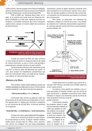 //página 0x17
nuestra antena retorna al equipo como Potencia Reflejada,
estamos siendo presas de lo que se conoce como Relación
de Ondas Estacionarias, comúnmente llamada ROE.
ROE (ó SWR, por “Standing Wave Ratio“ en In-
glés), es la relación que existe entre las Potencias Inci-
dente y Reflejada y su valor está regido por fórmulas ma-
temáticas y conceptos mecánicos que sería innecesario
explicar ahora, aunque sí es bueno saber de la existencia
de éste fenómeno.
Foto: Reflejada.Gif
Epígrafe:
Cuando los valores de ROE son altos corremos
un serio riesgo de destruir la etapa de potencia de salida
de nuestro transmisor, ya que el mismo está pensado y
preparado para entregar energía y no para recibirla.
Comprendamos entonces cuán importante es leer
muy bien la hoja de datos del fabricante de nuestro Tx
y Rx, para conocer las Impedancias características que
ellos nos recomiendan utilizar a la salida de los módulos,
y así obtener el máximo beneficio de ellos.
.Manos a la Obra
Para construir nuestra antena debemos conocer las
medidas apropiadas que debe tener la misma. Para el caso de
la antena vertical de ¼ de onda, la formula es la siguiente:
72/Frecuencia (Mhz.) = H = L (Metros)
Conociendo ésta fórmula ya podemos saber las
dimensiones de los elementos que compondrán la misma.
Por ejemplo para un módulo que transmita ó recepcione
en una frecuencia de 433,920 Mhz., la fórmula resultaría
en lo siguiente:
72/433,920 Mhz. = 0,1659 Metros = 16,59 Centímetros
O lo que es lo mismo, aproximadamente 6.53 pulgadas.
Ahora es el momento de decidir con qué materia-
les construiremos la misma. Cualquier material metálico
puede sernos útil para éste fin. Cobre, hierro, aluminio,
zinc, bronce y/o cualquier otro que tenga propiedades
conductivas y posea la rigidez mecánica suficiente cómo
para entregarnos una construcción robusta, firme y dura-
dera. Eso siempre quedará a criterio de cada uno de Uds.
y lo realizarán con los elementos que posean al momento
de la construcción.
Otra opción, es seleccionar con antelación los
materiales y acopiar los mismos de a poco, a los efectos
de realizarla con materiales seleccionados especialmen-
te, cómo por ejemplo, buenos aluminios, buenos soportes,
buenos mástiles, etc.
Un ejemplo de construcción podemos ver en la
siguiente figura:
Puede observarse en el gráfico que a partir de un
conector UHF Hembra, conocido como SO239, podemos
armar nuestra antena.
Los planos a tierra podrán ser soldados a los ori-
ficios que posee el conector hembra, que nos servirá de
base constructiva, y doblados suavemente hacia abajo,
dándoles un ángulo a los elementos (planos de tierra) de
entre 30 grados (mínimos) hasta 60
grados (máximo).
Al terminal de conexión
del conductor central le solda-
remos el elemento irradiante (la
varilla que quedará en posi-
ción vertical), ó se la adosa-
remos mecánicamente de
la forma que creamos más
conveniente, efectiva y firme.
La llegada de la
señal a transmitir, ó el
envío al receptor de la
.información técnica
La energía que no puede ser irradiada al espacio retornará por el
mismo coaxil hacia elTx, pudiendo deteriorarlo.
Foto: Reflejada.Gif
Epígrafe:
La energía que no puede ser irradiada al espacio retornará por el
Un poco de aluminio, un juego de conectores apropiados,
y nuestra antena estará lista.
Un ejemplo de construcción podemos ver en la
siguiente figura:
Un ejemplo de construcción podemos ver en la
siguiente figura:
Un poco de aluminio, un juego de conectores apropiados,
Imagen del
Conector SO239.
 
