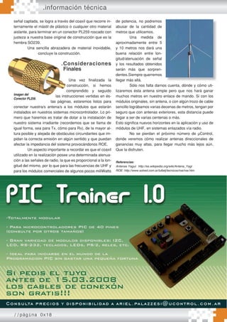 //página 0x18
señal captada, se logra a través del coaxil que recorre in-
ternamente el mástil de plástico o cualquier otro material
aislante, para terminar en un conector PL259 roscado con
justeza a nuestra base original de construcción que es la
hembra SO239.
Una sencilla abrazadera de material inoxidable,
concluye la construcción.
.Consideraciones
Finales
Una vez finalizada la
construcción, si hemos
comprendido y seguido
las instrucciones vertidas en és-
tas páginas, estaremos listos para
conectar nuestra/s antena/s a los módulos que estarán
instalados en nuestros sistemas microcontrolador. Lo pri-
mero que haremos es tratar de dotar a la instalación de
nuestro sistema irradiante (recordemos que se llama de
igual forma, sea para Tx, cómo para Rx), de la mayor al-
tura posible y alejada de obstáculos circundantes que im-
pidan la correcta emisión en algún sentido y que puedan
afectar la impedancia del sistema provocándonos ROE.
Un aspecto importante a recordar es que el coaxil
utilizado en la realización posee una determinada atenua-
ción a las señales de radio, la que es proporcional a la lon-
gitud del mismo, por lo que para las frecuencias de UHF y
para los módulos comerciales de algunos pocos miliWatts
.información técnica
de potencia, no podremos
abusar de la cantidad de
metros que utilicemos.
Una medida de
aproximadamente entre 5
y 10 metros nos dará una
buena relación entre lon-
gitud/atenuación de señal
y los resultados obtenidos
serán más que sorpren-
dentes.Siempre querremos
llegar más allá.
Sólo nos falta darnos cuenta, dónde y cómo uti-
lizaremos ésta antena simple pero que nos hará ganar
muchos metros en nuestro enlace de mando. Si con los
módulos originales, sin antena, o con algún trozo de cable
sencillo lográbamos varias decenas de metros, tengan por
seguro que con antenas exteriores, esta distancia puede
llegar a ser de varias centenas o más.
Esto significa nuevos horizontes en la aplicación y uso de
módulos de UHF, en sistemas enlazados vía radio.
No se pierdan el próximo número de µControl,
donde veremos cómo realizar antenas direccionales de
ganancias muy altas, para llegar mucho más lejos aún.
Que la disfruten.
Referencias:
Antenas Yagui: http://es.wikipedia.org/wiki/Antena_Yagi
ROE: http://www.solred.com.ar/lu6etj/tecnicos/roe/roe.htm
Una sencilla abrazadera de material inoxidable,
concluye la construcción.
.Consideraciones
Finales
las instrucciones vertidas en és-
tas páginas, estaremos listos para
conectar nuestra/s antena/s a los módulos que estarán
Imagen del
Conector PL259.
 