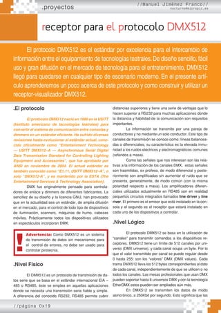 .proyectos
//Manuel Jiménez Franco//
nocturno@micropic.es
//página 0x19
receptor para el protocolo DMX512
El protocolo DMX512 es el estándar por excelencia para el intercambio de
información entre el equipamiento de tecnologías teatrales.De diseño sencillo, fácil
uso y gran difusión en el mercado de tecnología para el entretenimiento, DMX512
llegó para quedarse en cualquier tipo de escenario moderno. En el presente artí-
culo aprenderemos un poco acerca de este protocolo y como construir y utilizar un
receptor-visualizador DMX512.
.El protocolo
El protocolo DMX512 nació en 1986 en la USITT
(Instituto americano de tecnologías teatrales) para
convertir el sistema de comunicación entre consolas y
dimmers en un estándar eficiente. Ha sufrido diversas
revisiones hasta evolucionar al estándar actual, cono-
cido oficialmente como “Entertainment Technology
— USITT DMX512–A — Asynchronous Serial Digital
Data Transmission Standard for Controlling Lighting
Equipment and Accessories”, que fue aprobado por
ANSI en noviembre de 2004. El actual estándar es
también conocido como “E1.11, USITT DMX512–A”, o
solo “DMX512-A”, y es mantenido por la ESTA (The
Entertainment Services & Technology Association).
DMX fue originalmente pensado para controla-
dores de enlace y dimmers de diferentes fabricantes. La
sencillez de su diseño y la licencia GNU, han provocado
que en la actualidad sea un estándar, de amplia difusión
en el mercado, para el control de todo tipo de dispositivos
de iluminación, scanners, máquinas de humo, cabezas
móviles. Prácticamente todos los dispositivos utilizados
en espectáculos incorporan DMX.
.Nivel Físico
El DMX512 es un protocolo de transmisión de da-
tos serie que se basa en el estándar internacional EIA –
485 o RS485, éste se emplea en aquellas aplicaciones
donde se necesita una transmisión serie fiable y simple.
A diferencia del conocido RS232, RS485 permite cubrir
distancias superiores y tiene una serie de ventajas que lo
hacen superior a RS232 para muchas aplicaciones donde
la distancia y fiabilidad de la comunicación son requisitos
importantes.
La información se transmite por una pareja de
conductores y no mediante un solo conductor. Este tipo de
canales de transmisión se conoce como: líneas balancea-
das o diferenciales; su característica es la elevada inmu-
nidad a los ruidos eléctricos y electromagnéticos comunes
(referidos a masa).
Como las señales que nos interesan son las rela-
tivas a la información de los canales DMX, estas señales
son trasmitidas, ex profeso, de modo diferencial y poste-
riormente son amplificadas sin aumentar el ruido que se
presenta, generalmente, de modo común (con la misma
polaridad respecto a masa). Los amplificadores diferen-
ciales utilizados actualmente en RS485 son en realidad
pequeños circuitos integrados llamados line driver y line
river. El primero es el emisor que está instalado en la con-
sola y el segundo es el receptor que estará instalado en
cada uno de los dispositivos a controlar.
.Nivel Lógico
El protocolo DMX512 se basa en la utilización de
“canales” para transmitir comandos a los dispositivos re-
ceptores. DMX512 tiene un límite de 512 canales por uni-
verso (DMX universe), y cada canal ocupa un byte. Por lo
que el valor transmitido por canal se puede regular desde
0 hasta 255: son los “valores” DMX (DMX values). Cada
trama DMX512 lleva los 512 bytes correspondientes al dato
de cada canal, independientemente de que se utilicen o no
todos los canales. Las mesas profesionales que usan DMX
pueden soportar hasta 8 universos DMX y con la tecnología
EtherDMX estos pueden ser ampliados aún más.
En DMX512 se transmiten los datos de modo
asincrónico, a 250Kbit por segundo. Esto significa que las
Advertencia: Como DMX512 es un sistema
de transmisión de datos sin mecanismos para
el control de errores, no debe ser usado para
controlar pirotecnia.
!
 