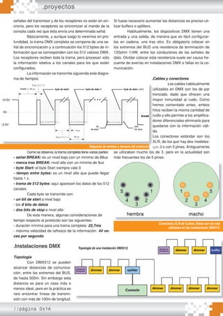 //página 0x1A
señales del transmisor y de los receptores no están en sin-
cronía, pero los receptores se sincronizan al mando de la
consola cada vez que ésta envía una determinada señal.
Básicamente, y aunque luego lo veremos en pro-
fundidad, la trama DMX completa se compone de una se-
ñal de sincronización y a continuación los 512 bytes de in-
formación que se corresponden con los 512 valores DMX.
Los receptores reciben toda la trama, pero procesan sólo
la información relativa a los canales para los que están
configurados.
La información se transmite siguiendo este diagra-
ma de tiempos:
Como se observa, la trama completa tiene varias partes:
- señal BREAK: es un nivel bajo con un mínimo de 88us
- marca tras BREAK: nivel alto con un mínimo de 8us
- byte Start: el byte Start siempre vale 0
- tiempo entre bytes: es un nivel alto que puede llegar
hasta 1 s
- trama de 512 bytes: aquí aparecen los datos de los 512
canales
Cada byte se transmite con:
- un bit de start a nivel bajo
- los 8 bits de datos
- dos bits de stop a nivel alto
De esta manera, algunas consideraciones de
tiempo respecto al protocolo son las siguientes:
- duración mínima para una trama completa: 22,7ms
- máxima velocidad de refresco de la información: 44 ve-
ces por segundo
.Instalaciones DMX
Topología
Con DMX512 se pueden
alcanzar distancias de comunica-
ción, entre los extremos del BUS,
de hasta 500m. Sin embargo esta
distancia es para un caso más o
menos ideal, pero en la práctica es
raro encontrar líneas de transmi-
sión con más de 100m de longitud.
Si fuese necesario aumentar las distancias es preciso uti-
lizar buffers o splitters.
Habitualmente, los dispositivos DMX tienen una
entrada y una salida, de manera que es fácil configurar-
los en cadena, uno tras otro. Es obligatorio colocar en
los extremos del BUS una resistencia de terminación de
120ohm 1/4W, entre los conductores de las señales de
dato. Olvidar colocar esta resistencia suele ser causa fre-
cuente de averías en instalaciones DMX o fallas en la co-
municación.
.Cables y conectores
Los cables habitualmente
utilizados en DMX son los de par
trenzado, dado que ofrecen una
mayor inmunidad al ruido. Como
hemos comentado antes, ambos
hilos reciben la misma cantidad de
ruido y ello permite a los amplifica-
dores diferenciales eliminarlo para
quedarse con la información váli-
da.
Los conectores estándar son los
XLR, de los que hay dos modelos:
con 3 o con 5 pines. Antiguamente
se utilizaban mucho los de 3, pero en la actualidad son
más frecuentes los de 5 pines.
Como se observa, la trama completa tiene varias partes:
Los cables habitualmente
utilizados en DMX son los de par
trenzado, dado que ofrecen una
mayor inmunidad al ruido. Como
hemos comentado antes, ambos
hilos reciben la misma cantidad de
ruido y ello permite a los amplifica-
dores diferenciales eliminarlo para
quedarse con la información váli-
da.
Los conectores estándar son los
XLR, de los que hay dos modelos:
con 3 o con 5 pines. Antiguamente
se utilizaban mucho los de 3, pero en la actualidad son
Diagrama de señales y tiempos del protocolo DMX512.
Topología de una instalación DMX512.
Conectores XLR de 5 pines. Éstos son los más
utilizados en las instalaciones DMX512.
.proyectos
 