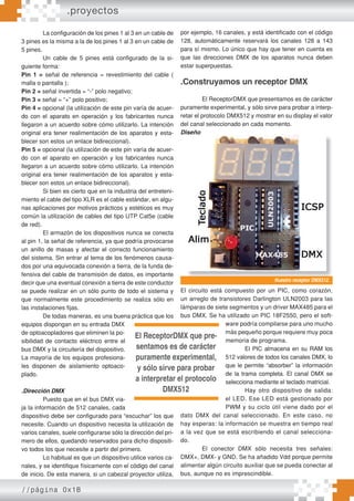 //página 0x1B
La configuración de los pines 1 al 3 en un cable de
3 pines es la misma a la de los pines 1 al 3 en un cable de
5 pines.
Un cable de 5 pines está configurado de la si-
guiente forma:
Pin 1 = señal de referencia = revestimiento del cable (
malla o pantalla );
Pin 2 = señal invertida = “-” polo negativo;
Pin 3 = señal = “+” polo positivo;
Pin 4 = opcional (la utilización de este pin varía de acuer-
do con el aparato en operación y los fabricantes nunca
llegaron a un acuerdo sobre cómo utilizarlo. La intención
original era tener realimentación de los aparatos y esta-
blecer son estos un enlace bidireccional).
Pin 5 = opcional (la utilización de este pin varía de acuer-
do con el aparato en operación y los fabricantes nunca
llegaron a un acuerdo sobre cómo utilizarlo. La intención
original era tener realimentación de los aparatos y esta-
blecer son estos un enlace bidireccional).
Si bien es cierto que en la industria del entreteni-
miento el cable del tipo XLR es el cable estándar, en algu-
nas aplicaciones por motivos prácticos y estéticos es muy
común la utilizacíón de cables del tipo UTP Cat5e (cable
de red).
El armazón de los dispositivos nunca se conecta
al pin 1, la señal de referencia, ya que podría provocarse
un anillo de masas y afectar el correcto funcionamiento
del sistema. Sin entrar al tema de los fenómenos causa-
dos por una equivocada conexión a tierra, de la funda de-
fensiva del cable de transmisión de datos, es importante
decir que una eventual conexión a tierra de este conductor
se puede realizar en un sólo punto de todo el sistema y
que normalmente este procedimiento se realiza sólo en
las instalaciones fijas.
De todas maneras, es una buena práctica que los
equipos dispongan en su entrada DMX
de optoacopladores que eliminen la po-
sibilidad de contacto eléctrico entre el
bus DMX y la circuitería del dispositivo.
La mayoría de los equipos profesiona-
les disponen de aislamiento optoaco-
plado.
.Dirección DMX
Puesto que en el bus DMX via-
ja la información de 512 canales, cada
dispositivo debe ser configurado para “escuchar” los que
necesite. Cuando un dispositivo necesita la utilización de
varios canales, suele configurarse sólo la dirección del pri-
mero de ellos, quedando reservados para dicho dispositi-
vo todos los que necesite a partir del primero.
Lo habitual es que un dispositivo utilice varios ca-
nales, y se identifique físicamente con el código del canal
de inicio. De esta manera, si un cabezal proyector utiliza,
por ejemplo, 16 canales, y está identificado con el código
128, automáticamente reservará los canales 128 a 143
para sí mismo. Lo único que hay que tener en cuenta es
que las direcciones DMX de los aparatos nunca deben
estar superpuestas.
.Construyamos un receptor DMX
El ReceptorDMX que presentamos es de carácter
puramente experimental, y sólo sirve para probar a interp-
retar el protocolo DMX512 y mostrar en su display el valor
del canal seleccionado en cada momento.
Diseño
El circuito está compuesto por un PIC, como corazón,
un arreglo de transistores Darlington ULN2003 para las
lámparas de siete segmentos y un driver MAX485 para el
bus DMX. Se ha utilizado un PIC 18F2550, pero el soft-
ware podría compilarse para uno mucho
más pequeño porque requiere muy poca
memoria de programa.
El PIC almacena en su RAM los
512 valores de todos los canales DMX, lo
que le permite “absorber” la información
de la trama completa. El canal DMX se
selecciona mediante el teclado matricial.
Hay otro dispositivo de salida:
el LED. Ese LED está gestionado por
PWM y su ciclo útil viene dado por el
dato DMX del canal seleccionado. En este caso, no
hay esperas: la información se muestra en tiempo real
a la vez que se está escribiendo el canal selecciona-
do.
El conector DMX sólo necesita tres señales:
DMX+, DMX- y GND. Se ha añadido Vdd porque permite
alimentar algún circuito auxiliar que se pueda conectar al
bus, aunque no es imprescindible.
Nuestro receptor DMX512.
El ReceptorDMX que pre-
sentamos es de carácter
puramente experimental,
y sólo sirve para probar
a interpretar el protocolo
DMX512
.proyectos
 