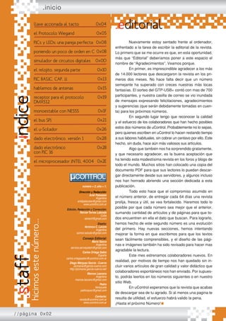 número = 2; año = 1;
Dirección y Redacción:
Ariel Palazzesi
Argentina
arielpalazzesi@gmail.com
www.ucontrol.com.ar
Edición, Redacción y Corrección:
ReinierTorres Labrada
Cuba
reiniertl@gmail.com
Diseño:
Verónica C. Lavore
Argentina
azimut.estudio@gmail.com
Consejo Editorial:
Mario Sacco
Argentina
service.servisystem@gmail.com
Carlos Ortega Sabio
España
carlos.ortegasabio@ucontrol.com.ar
Diego Márquez García - Cuervo
picmania@garcia-cuervo.com
http://picmania.garcia-cuervo.net/
Marcos Lazcano
Argentina
marcos.lazcano@gmail.com
Pedro
Venezuela
palitroquez@gmail.com
Contacto:
revista@ucontrol.com.ar
www.ucontrol.com.ar
.inicio
.editorial
Nuevamente estoy sentado frente al ordenador,
enfrentado a la tarea de escribir la editorial de la revista.
Lo primero que se me ocurre es que, en esta oportunidad,
más que “Editorial” deberíamos poner a este espacio el
nombre de “Agradecimientos”. Veamos porque.
En primer, es imprescindible agradecer a los más
de 14.000 lectores que descargaron la revista en los pri-
meros dos meses. No hace falta decir que un número
semejante ha superado con creces nuestras más locas
fantasías. El sorteo del GTP-USB+ contó con mas de 700
participantes, y nuestra casilla de correo se vio inundada
de mensajes expresando felicitaciones, agradecimientos
y sugerencias (que serán debidamente tomadas en cuen-
ta) para los próximos números.
En segundo lugar tengo que reconocer la calidad
y el esfuerzo de los colaboradores que han hecho posibles
estos dos números de uControl. Probablemente no lo sepas,
pero quienes escriben en uControl lo hacen restando tiempo
a sus labores habituales, sin cobrar un centavo por ello. Este
hecho, sin duda, hace aún más valiosos sus artículos.
Algo que también nos ha sorprendido gratamente,
y que necesario agradecer, es la buena aceptación que
ha tenido esta modestísima revista en los foros y blogs de
todo el mundo. Muchos sitios han colocado una copia del
documento PDF para que sus lectores lo puedan descar-
gar directamente desde sus servidores, y algunos incluso
nos han honrado abriendo una sección dedicada a esta
publicación.
Todo esto hace que el compromiso asumido en
el número anterior, de entregar cada 64 días una revista
prolija, fresca y útil, se vea fortalecido. Haremos todo lo
posible por que cada número sea mejor que el anterior,
sumando cantidad de artículos y de páginas para que to-
dos encuentren en ella el dato que buscan. Para lograrlo,
hemos hecho de este segundo número es una evolución
del primero. Hay nuevas secciones, hemos intentando
mejorar la forma en que escribimos para que los textos
sean fácilmente comprensibles, y el diseño de las pági-
nas e imágenes también ha sido revisado para hacer mas
agradable la lectura.
Este mes estrenamos colaboradores nuevos. En
realidad, por motivos de tiempo nos han quedado sin in-
cluir varios artículos de gran calidad y valor didáctico que
colaboradores espontáneos nos han enviado. Por supues-
to, podrás leerlos en los números siguientes o en nuestro
sitio Web.
En uControl esperamos que la revista que acabas
de descargar sea de tu agrado. Si al menos una pagina te
resulta de utilidad, el esfuerzo habrá valido la pena.
¡Hasta el próximo Número!
.indice
//página 0x02
hicimos
este
número...
.staffllave accionada al tacto
el Protocolo Wiegand
PICs y LEDs: una pareja perfecta
poniendo un poco de orden en C
simulador de circuitos digitales
el relojito. segunda parte
PIC BASIC. CAP. II
hablemos de antenas
receptor para el protocolo
DMX512
monoestable con NE555
el bus SPI
el u-Scilador
dado electrónico. versión 1
dado electrónico
con PIC 16
el microprocesador INTEL 4004
0x04
0x05
0x08
0x0B
0x0D
0x10
0x13
0x15
0x19
0x1F
0x21
0x26
0x28
0x2B
0x2E
 