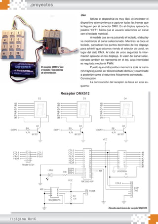 //página 0x1C
El receptor DMX512 con
el teclado y las baterías
de alimentación.
Uso
Utilizar el dispositivo es muy fácil. Al encender el
dispositivo este comienza a capturar todas las tramas que
le lleguen por el conector DMX. En el display aparece la
palabra “OFF”, hasta que el usuario seleccione un canal
con el teclado matricial.
A medida que se va pulsando el teclado, el display
va mostrando el canal seleccionado. Mientras se toca el
teclado, parpadean los puntos decimales de los displays
para advertir que estamos viendo el selector de canal, en
lugar del dato DMX. Al cabo de unos segundos la infor-
mación aparece en los displays. El valor del canal selec-
cionado también se representa en el led, cuya intensidad
es regulada mediante PWM.
Puesto que el dispositivo memoriza toda la trama
(512 bytes) puede ser desconectado del bus y examinado
a posteriori como si estuviera físicamente conectado.
Construcción
La construcción del receptor se basa en este es-
quema:
Circuito electrónico del receptor DMX512.
.proyectos
 