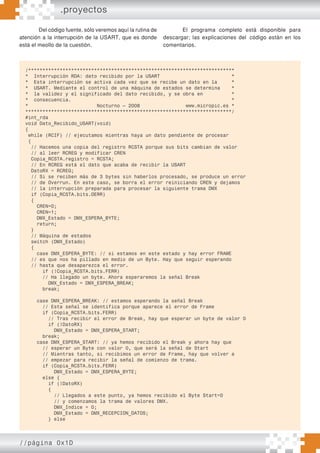 //página 0x1D
Del código fuente, sólo veremos aquí la rutina de
atención a la interrupción de la USART, que es donde
está el meollo de la cuestión.
El programa completo está disponible para
descargar; las explicaciones del código están en los
comentarios.
/************************************************************************
* Interrupción RDA: dato recibido por la USART *
* Esta interrupción se activa cada vez que se recibe un dato en la *
* USART. Mediante el control de una máquina de estados se determina *
* la validez y el significado del dato recibido, y se obra en *
* consecuencia. *
* Nocturno – 2008 www.micropic.es *
************************************************************************/
#int_rda
void Dato_Recibido_USART(void)
{
while (RCIF) // ejecutamos mientras haya un dato pendiente de procesar
{
// Hacemos una copia del registro RCSTA porque sus bits cambian de valor
// al leer RCREG y modificar CREN
Copia_RCSTA.registro = RCSTA;
// En RCREG está el dato que acaba de recibir la USART
DatoRX = RCREG;
// Si se reciben más de 3 bytes sin haberlos procesado, se produce un error
// de Overrun. En este caso, se borra el error reiniciando CREN y dejamos
// la interrupción preparada para procesar la siguiente trama DMX
if (Copia_RCSTA.bits.OERR)
{
CREN=0;
CREN=1;
DMX_Estado = DMX_ESPERA_BYTE;
return;
}
// Máquina de estados
switch (DMX_Estado)
{
case DMX_ESPERA_BYTE: // si estamos en este estado y hay error FRAME
// es que nos ha pillado en medio de un Byte. Hay que seguir esperando
// hasta que desaparezca el error.
if (!Copia_RCSTA.bits.FERR)
// Ha llegado un byte. Ahora esperaremos la señal Break
DMX_Estado = DMX_ESPERA_BREAK;
break;
case DMX_ESPERA_BREAK: // estamos esperando la señal Break
// Esta señal se identifica porque aparece el error de Frame
if (Copia_RCSTA.bits.FERR)
// Tras recibir el error de Break, hay que esperar un byte de valor 0
if (!DatoRX)
DMX_Estado = DMX_ESPERA_START;
break;
case DMX_ESPERA_START: // ya hemos recibido el Break y ahora hay que
// esperar un Byte con valor 0, que será la señal de Start
// Mientras tanto, si recibimos un error de Frame, hay que volver a
// empezar para recibir la señal de comienzo de trama.
if (Copia_RCSTA.bits.FERR)
DMX_Estado = DMX_ESPERA_BYTE;
else {
if (!DatoRX)
{
// Llegados a este punto, ya hemos recibido el Byte Start=0
// y comenzamos la trama de valores DMX.
DMX_Indice = 0;
DMX_Estado = DMX_RECEPCION_DATOS;
} else
.proyectos
 