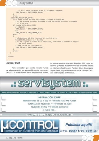//página 0x1E
// Si el dato recibido no es 0, volvemos a empezar
DMX_Estado = DMX_ESPERA_BREAK;
}
break;
case DMX_RECEPCION_DATOS:
// En este estado estamos recibiendo la trama de datos DMX
// Si se detecta un error de Frame es que ha habido un error y estamos
// al principio
if (Copia_RCSTA.bits.FERR)
if (!DatoRX)
DMX_Estado = DMX_ESPERA_START;
else
DMX_Estado = DMX_ESPERA_BYTE;
else
{
// Almacenamos el dato recibido en nuestro array
TramaDMX[DMX_Indice++] = DatoRX;
// Si ha llegado al final de la capacidad, cambiamos al estado de espera
// de nueva trama
if (DMX_Indice >= TotalCanales)
DMX_Estado = DMX_ESPERA_BREAK;
}
break;
}
}
return;
}
.Emisor DMX
Para comprobar que nuestro receptor funcio-
na adecuadamente, es aconsejable contar con emisor
DMX512. Si no se dispone de un dispositivo de prueba,
es posible construir el receptor Manolator 256, cuyos es-
quemas y método de construcción se encuentra alojado
en http://www.freedmx.com. También deben descargarse
alguno de los programas de emulación de consolas DMX,
que están alojados en FreeDMX.
.proyectos
 