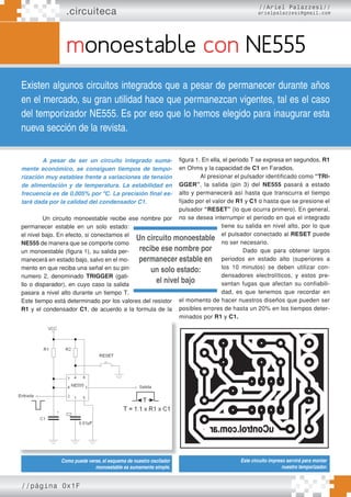 //página 0x1F
.circuiteca
monoestable con NE555
Existen algunos circuitos integrados que a pesar de permanecer durante años
en el mercado, su gran utilidad hace que permanezcan vigentes, tal es el caso
del temporizador NE555. Es por eso que lo hemos elegido para inaugurar esta
nueva sección de la revista.
//Ariel Palazzesi//
arielpalazzesi@gmail.com
A pesar de ser un circuito integrado suma-
mente económico, se consiguen tiempos de tempo-
rización muy estables frente a variaciones de tensión
de alimentación y de temperatura. La estabilidad en
frecuencia es de 0,005% por ºC. La precisión final es-
tará dada por la calidad del condensador C1.
Un circuito monoestable recibe ese nombre por
permanecer estable en un solo estado:
el nivel bajo. En efecto, si conectamos el
NE555 de manera que se comporte como
un monoestable (figura 1), su salida per-
manecerá en estado bajo, salvo en el mo-
mento en que reciba una señal en su pin
numero 2, denominado TRIGGER (gati-
llo o disparador), en cuyo caso la salida
pasara a nivel alto durante un tiempo T.
Este tiempo está determinado por los valores del resistor
R1 y el condensador C1, de acuerdo a la formula de la
figura 1. En ella, el periodo T se expresa en segundos, R1
en Ohms y la capacidad de C1 en Faradios.
Al presionar el pulsador identificado como “TRI-
GGER”, la salida (pin 3) del NE555 pasará a estado
alto y permanecerá así hasta que transcurra el tiempo
fijado por el valor de R1 y C1 o hasta que se presione el
pulsador “RESET” (lo que ocurra primero). En general,
no se desea interrumpir el periodo en que el integrado
tiene su salida en nivel alto, por lo que
el pulsador conectado al RESET puede
no ser necesario.
Dado que para obtener largos
periodos en estado alto (superiores a
los 10 minutos) se deben utilizar con-
densadores electrolíticos, y estos pre-
sentan fugas que afectan su confiabili-
dad, es que tenemos que recordar en
el momento de hacer nuestros diseños que pueden ser
posibles errores de hasta un 20% en los tiempos deter-
minados por R1 y C1.
Como puede verse, el esquema de nuestro oscilador
monoestable es sumamente simple.
Este circuito impreso servirá para montar
nuestro temporizador.
Un circuito monoestable
recibe ese nombre por
permanecer estable en
un solo estado:
el nivel bajo
 