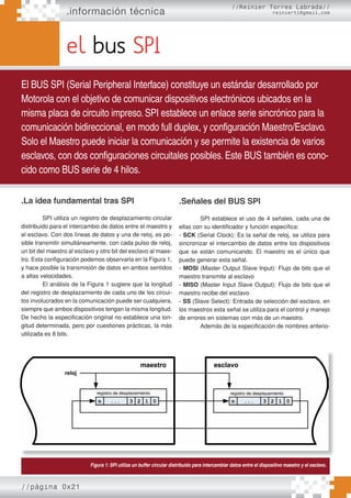 .información técnica
//página 0x21
el bus SPI
El BUS SPI (Serial Peripheral Interface) constituye un estándar desarrollado por
Motorola con el objetivo de comunicar dispositivos electrónicos ubicados en la
misma placa de circuito impreso. SPI establece un enlace serie sincrónico para la
comunicación bidireccional, en modo full duplex, y configuración Maestro/Esclavo.
Solo el Maestro puede iniciar la comunicación y se permite la existencia de varios
esclavos, con dos configuraciones circuitales posibles. Este BUS también es cono-
cido como BUS serie de 4 hilos.
//Reinier Torres Labrada//
reiniertl@gmail.com
.La idea fundamental tras SPI
SPI utiliza un registro de desplazamiento circular
distribuido para el intercambio de datos entre el maestro y
el esclavo. Con dos líneas de datos y una de reloj, es po-
sible transmitir simultáneamente, con cada pulso de reloj,
un bit del maestro al esclavo y otro bit del esclavo al maes-
tro. Esta configuración podemos observarla en la Figura 1,
y hace posible la transmisión de datos en ambos sentidos
a altas velocidades.
El análisis de la Figura 1 sugiere que la longitud
del registro de desplazamiento de cada uno de los circui-
tos involucrados en la comunicación puede ser cualquiera,
siempre que ambos dispositivos tengan la misma longitud.
De hecho la especificación original no establece una lon-
gitud determinada, pero por cuestiones prácticas, la más
utilizada es 8 bits.
.Señales del BUS SPI
SPI establece el uso de 4 señales, cada una de
ellas con su identificador y función específica:
- SCK (Serial Clock): Es la señal de reloj, se utiliza para
sincronizar el intercambio de datos entre los dispositivos
que se están comunicando. El maestro es el único que
puede generar esta señal.
- MOSI (Master Output Slave Input): Flujo de bits que el
maestro transmite al esclavo
- MISO (Master Input Slave Output): Flujo de bits que el
maestro recibe del esclavo
- SS (Slave Select): Entrada de selección del esclavo, en
los maestros esta señal se utiliza para el control y manejo
de errores en sistemas con más de un maestro.
Además de la especificación de nombres anterio-
Figura 1: SPI utiliza un buffer circular distribuido para intercambiar datos entre el dispositivo maestro y el esclavo.
 