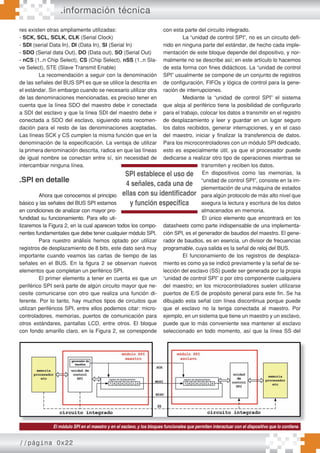 //página 0x22
.información técnica
res existen otras ampliamente utilizadas:
- SCK, SCL, SCLK, CLK (Serial Clock)
- SDI (serial Data In), DI (Data In), SI (Serial In)
- SDO (Serial data Out), DO (Data out), SO (Serial Out)
- nCS (1..n Chip Select), CS (Chip Select), nSS (1..n Sla-
ve Select), STE (Slave Transmit Enable)
La recomendación a seguir con la denominación
de las señales del BUS SPI es que se utilice la descrita en
el estándar. Sin embargo cuando se necesario utilizar otra
de las denominaciones mencionadas, es preciso tener en
cuenta que la línea SDO del maestro debe ir conectada
a SDI del esclavo y que la línea SDI del maestro debe ir
conectada a SDO del esclavo, siguiendo esta recomen-
dación para el resto de las denominaciones aceptadas.
Las líneas SCK y CS cumplen la misma función que en la
denominación de la especificación. La ventaja de utilizar
la primera denominación descrita, radica en que las líneas
de igual nombre se conectan entre sí, sin necesidad de
intercambiar ninguna línea.
.SPI en detalle
Ahora que conocemos el principio
básico y las señales del BUS SPI estamos
en condiciones de analizar con mayor pro-
fundidad su funcionamiento. Para ello uti-
lizaremos la Figura 2, en la cual aparecen todos los compo-
nentes fundamentales que debe tener cualquier módulo SPI.
Para nuestro análisis hemos optado por utilizar
registros de desplazamiento de 8 bits, este dato será muy
importante cuando veamos las cartas de tiempo de las
señales en el BUS. En la figura 2 se observan nuevos
elementos que completan un periférico SPI.
El primer elemento a tener en cuenta es que un
periférico SPI será parte de algún circuito mayor que ne-
cesite comunicarse con otro que realiza una función di-
ferente. Por lo tanto, hay muchos tipos de circuitos que
utilizan periféricos SPI, entre ellos podemos citar: micro-
controladores, memorias, puertos de comunicación para
otros estándares, pantallas LCD, entre otros. El bloque
con fondo amarillo claro, en la Figura 2, se corresponde
con esta parte del circuito integrado.
La “unidad de control SPI”, no es un circuito defi-
nido en ninguna parte del estándar, de hecho cada imple-
mentación de este bloque depende del dispositivo, y nor-
malmente no se describe así; en este artículo lo hacemos
de esta forma con fines didácticos. La “unidad de control
SPI” usualmente se compone de un conjunto de registros
de configuración, FIFOs y lógica de control para la gene-
ración de interrupciones.
Mediante la “unidad de control SPI” el sistema
que aloja al periférico tiene la posibilidad de configurarlo
para el trabajo, colocar los datos a transmitir en el registro
de desplazamiento y leer y guardar en un lugar seguro
los datos recibidos, generar interrupciones, y en el caso
del maestro, iniciar y finalizar la transferencia de datos.
Para los microcontroladores con un módulo SPI dedicado,
esto es especialmente útil, ya que el procesador puede
dedicarse a realizar otro tipo de operaciones mientras se
transmiten y reciben los datos.
En dispositivos como las memorias, la
“unidad de control SPI”, consiste en la im-
plementación de una máquina de estados
para algún protocolo de más alto nivel que
asegura la lectura y escritura de los datos
almacenados en memoria.
El único elemento que encontrará en los
datasheets como parte indispensable de una implementa-
ción SPI, es el generador de baudios del maestro. El gene-
rador de baudios, es en esencia, un divisor de frecuencias
programable, cuya salida es la señal de reloj del BUS.
El funcionamiento de los registros de desplaza-
miento es como ya se indicó previamente y la señal de se-
lección del esclavo (SS) puede ser generada por la propia
“unidad de control SPI” o por otro componente cualquiera
del maestro; en los microcontroladores suelen utilizarse
puertos de E/S de propósito general para este fin. Se ha
dibujado esta señal con línea discontinua porque puede
que el esclavo no la tenga conectada al maestro. Por
ejemplo, en un sistema que tiene un maestro y un esclavo,
puede que lo más conveniente sea mantener al esclavo
seleccionado en todo momento, así que la línea SS del
El módulo SPI en el maestro y en el esclavo, y los bloques funcionales que permiten interactuar con el dispositivo que lo contiene.
SPI establece el uso de
4 señales, cada una de
ellas con su identificador
y función específica
 