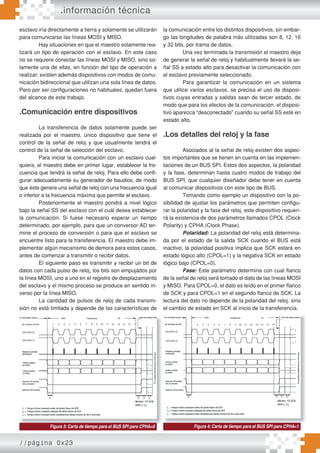 //página 0x23
.información técnica
esclavo iría directamente a tierra y solamente se utilizarán
para comunicarse las líneas MOSI y MISO.
Hay situaciones en que el maestro solamente rea-
lizará un tipo de operación con el esclavo. En este caso
no se requiere conectar las líneas MOSI y MISO, sino so-
lamente una de ellas, en función del tipo de operación a
realizar; existen además dispositivos con modos de comu-
nicación bidireccional que utilizan una sola línea de datos.
Pero por ser configuraciones no habituales, quedan fuera
del alcance de este trabajo.
.Comunicación entre dispositivos
La transferencia de datos solamente puede ser
realizada por el maestro, único dispositivo que tiene el
control de la señal de reloj y que usualmente tendrá el
control de la señal de selección del esclavo.
Para iniciar la comunicación con un esclavo cual-
quiera, el maestro debe en primer lugar, establecer la fre-
cuencia que tendrá la señal de reloj. Para ello debe confi-
gurar adecuadamente su generador de baudios, de modo
que éste genere una señal de reloj con una frecuencia igual
o inferior a la frecuencia máxima que permite el esclavo.
Posteriormente el maestro pondrá a nivel lógico
bajo la señal SS del esclavo con el cuál desea establecer
la comunicación. Si fuese necesario esperar un tiempo
determinado, por ejemplo, para que un conversor AD ter-
mine el proceso de conversión o para que el esclavo se
encuentre listo para la transferencia. El maestro debe im-
plementar algún mecanismo de demora para estos casos,
antes de comenzar a transmitir o recibir datos.
El siguiente paso es transmitir y recibir un bit de
datos con cada pulso de reloj, los bits son empujados por
la línea MOSI, uno a uno en el registro de desplazamiento
del esclavo y el mismo proceso se produce en sentido in-
verso por la línea MISO.
La cantidad de pulsos de reloj de cada transmi-
sión no está limitada y depende de las características de
la comunicación entre los distintos dispositivos, sin embar-
go las longitudes de palabra más utilizadas son 8, 12, 16
y 32 bits, por trama de datos.
Una vez terminada la transmisión el maestro deja
de generar la señal de reloj y habitualmente llevará la se-
ñal SS a estado alto para desactivar la comunicación con
el esclavo previamente seleccionado.
Para garantizar la comunicación en un sistema
que utilice varios esclavos, se precisa el uso de disposi-
tivos cuyas entradas y salidas sean de tercer estado, de
modo que para los efectos de la comunicación, el disposi-
tivo aparezca “desconectado” cuando su señal SS esté en
estado alto.
.Los detalles del reloj y la fase
Asociados al la señal de reloj existen dos aspec-
tos importantes que se tienen en cuenta en las implemen-
taciones de un BUS SPI. Estos dos aspectos, la polaridad
y la fase, determinan hasta cuatro modos de trabajo del
BUS SPI, que cualquier diseñador debe tener en cuenta
al comunicar dispositivos con este tipo de BUS.
Tomando como ejemplo un dispositivo con la po-
sibilidad de ajustar los parámetros que permiten configu-
rar la polaridad y la fase del reloj, este dispositivo requeri-
rá la existencia de dos parámetros llamados CPOL (Clock
Polarity) y CPHA (Clock Phase).
Polaridad: La polaridad del reloj está determina-
da por el estado de la salida SCK cuando el BUS está
inactivo; la polaridad positiva implica que SCK estará en
estado lógico alto (CPOL=1) y la negativa SCK en estado
lógico bajo (CPOL=0).
Fase: Este parámetro determina con cual flanco
de la señal de reloj será tomado el dato de las líneas MOSI
y MISO. Para CPOL=0, el dato es leído en el primer flanco
de SCK y para CPOL=1 en el segundo flanco de SCK. La
lectura del dato no depende de la polaridad del reloj, sino
el cambio de estado en SCK al inicio de la transferencia.
Figura 3: Carta de tiempo para el BUS SPI para CPHA=0 Figura 4: Carta de tiempo para el BUS SPI para CPHA=1
 