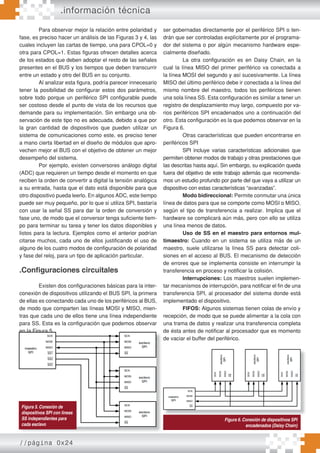 //página 0x24
Para observar mejor la relación entre polaridad y
fase, es preciso hacer un análisis de las Figuras 3 y 4, las
cuales incluyen las cartas de tiempo, una para CPOL=0 y
otra para CPOL=1. Estas figuras ofrecen detalles acerca
de los estados que deben adoptar el resto de las señales
presentes en el BUS y los tiempos que deben transcurrir
entre un estado y otro del BUS en su conjunto.
Al analizar esta figura, podría parecer innecesario
tener la posibilidad de configurar estos dos parámetros,
sobre todo porque un periférico SPI configurable puede
ser costoso desde el punto de vista de los recursos que
demande para su implementación. Sin embargo una ob-
servación de este tipo no es adecuada, debido a que por
la gran cantidad de dispositivos que pueden utilizar un
sistema de comunicaciones como este, es preciso tener
a mano cierta libertad en el diseño de módulos que apro-
vechen mejor el BUS con el objetivo de obtener un mejor
desempeño del sistema.
Por ejemplo, existen conversores análogo digital
(ADC) que requieren un tiempo desde el momento en que
reciben la orden de convertir a digital la tensión analógica
a su entrada, hasta que el dato está disponible para que
otro dispositivo pueda leerlo. En algunos ADC, este tiempo
puede ser muy pequeño, por lo que si utiliza SPI, bastaría
con usar la señal SS para dar la orden de conversión y
fase uno, de modo que el conversor tenga suficiente tiem-
po para terminar su tarea y tener los datos disponibles y
listos para la lectura. Ejemplos como el anterior podrían
citarse muchos, cada uno de ellos justificando el uso de
alguno de los cuatro modos de configuración de polaridad
y fase del reloj, para un tipo de aplicación particular.
.Conﬁguraciones circuitales
Existen dos configuraciones básicas para la inter-
conexión de dispositivos utilizando el BUS SPI, la primera
de ellas es conectando cada uno de los periféricos al BUS,
de modo que comparten las líneas MOSI y MISO, mien-
tras que cada uno de ellos tiene una línea independiente
para SS. Esta es la configuración que podemos observar
en la Figura 5.
Dependiendo de la implementación del periférico
SPI que se utilice, las líneas utilizadas como SS, podrán
ser gobernadas directamente por el periférico SPI o ten-
drán que ser controladas explícitamente por el programa-
dor del sistema o por algún mecanismo hardware espe-
cialmente diseñado.
La otra configuración es en Daisy Chain, en la
cual la línea MISO del primer periférico va conectada a
la línea MOSI del segundo y así sucesivamente. La línea
MISO del último periférico debe ir conectada a la línea del
mismo nombre del maestro, todos los periféricos tienen
una sola línea SS. Esta configuración es similar a tener un
registro de desplazamiento muy largo, compuesto por va-
rios periféricos SPI encadenados uno a continuación del
otro. Esta configuración es la que podemos observar en la
Figura 6.
Otras características que pueden encontrarse en
periféricos SPI
SPI incluye varias características adicionales que
permiten obtener modos de trabajo y otras prestaciones que
las descritas hasta aquí. Sin embargo, su explicación queda
fuera del objetivo de este trabajo además que recomenda-
mos un estudio profundo por parte del que vaya a utilizar un
dispositivo con estas características “avanzadas”.
Modo bidireccional: Permite conmutar una única
línea de datos para que se comporte como MOSI o MISO,
según el tipo de transferencia a realizar. Implica que el
hardware se complicará aún más, pero con ello se utiliza
una línea menos de datos.
Uso de SS en el maestro para entornos mul-
timaestro: Cuando en un sistema se utiliza más de un
maestro, suele utilizarse la línea SS para detectar coli-
siones en el acceso al BUS. El mecanismo de detección
de errores que se implementa consiste en interrumpir la
transferencia en proceso y notificar la colisión.
Interrupciones: Los maestros suelen implemen-
tar mecanismos de interrupción, para notificar el fin de una
transferencia SPI, al procesador del sistema donde está
implementado el dispositivo.
FIFOS: Algunos sistemas tienen colas de envío y
recepción, de modo que se puede alimentar a la cola con
una trama de datos y realizar una transferencia completa
de ésta antes de notificar al procesador que es momento
de vaciar el buffer del periférico.
en la Figura 5.
Dependiendo de la implementación del periférico
SPI que se utilice, las líneas utilizadas como SS, podrán
de ésta antes de notificar al procesador que es momento
de vaciar el buffer del periférico.
Figura 5. Conexión de
dispositivos SPI con lineas
SS independientes para
cada esclavo
.información técnica
Figura 6. Conexión de dispositivos SPI
encadenados (Daisy Chain)
 