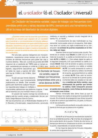 //página 0x26
.proyectos
el u-scilador (ó el Oscilador Universal)
Un Oscilador de frecuencia variable, capaz de trabajar con frecuencias com-
prendidas entre uno y varias decenas de MHz. siempre será una herramienta muy
útil en la mesa del diseñador de circuitos digitales.
¿Cuántas veces nos ha ocurrido que estamos
diseñando un circuito que requiere de un oscilador
para funcionar y no encontramos el circuito adecua-
do? Cuando encontramos uno que cubre la frecuencia
deseada, chocamos con que la excursión pico a pico
de su señal de salida es mayor a nuestra necesidad, ó
viceversa: cuando la salida es adecuada, la frecuencia
es insuficiente.
Por otro lado, quienes trabajamos con microcon-
troladores, necesitamos contar siempre con un stock de
cristales de distintas frecuencias para poder dar vida a
nuestros diseños. Más aún, cuando los puristas del ASM
requieren de un desborde del TMR0 cada un tiempo ex-
acto, necesitando por ejemplo un cristal de 12 MHz. para
lograrlo, seguramente descubrirán que
en todas las cajas y cajones del taller
solo hay de 10 MHz. o de 14 MHz. ¡Qué
desazón!
Es por eso que hemos desarrol-
lado el u-scilador, cuyo funcionamiento
explicaremos en detalle. Este oscilador
podrá cubrir fácilmente cualquier frecuen-
cia requerida para trabajar en múltiples e
innumerables aplicaciones que podamos imaginar. Y todo
ello lo haremos con una inversión menor a 2 Euros.
El corazón de nuestro montaje fue extraído de la
página web de nuestro amigo y colaborador (de pié, por
favor) Diego Marquez García-Cuervo.
Allí nos encontramos con un Multivibrador Astable sin R ni
C (Resistor y Condensador, respectivamente), construido
mediante un sencillo y modesto circuito integrado de la
familia TTL: el 7404N.
El funcionamiento de éste multivibrador es muy
elemental, como puede verse en el esquema. Solo debe-
mos tener en cuenta una regla fundamental en su con-
strucción: la cantidad de puertas empleadas en el mis-
mo, debe ser impar.
Veamos cómo es que funciona este circuito. Par-
tiendo de un estado inicial BAJO (ó LOW ó 0) en la en-
trada de la puerta A, su salida se transformará en un es-
tado ALTO (ó HIGH o 1). Este estado digital se aplica a
la segunda compuerta, la B, que cambiara su salida a un
estado BAJO. Este nivel de tensión se aplica a la tercera
puerta, que lo invierte y presenta a su salida un estado
ALTO. La cuarta compuerta lo vuelve a
invertir y se aplica su salida a la entrada
de la quinta, que presentará en su salida
un estado ALTO. Este valor se reintro-
ducirá en la entrada de la primer puerta,
invirtiendo todos los estados en las sali-
das a medida que dicho cambio, vaya
atravesando las puertas que forman
la cadena. Cada compuerta provoca
el cambio de la siguiente, como ﬁchas de dominó que
se empujan unas a otras.
Hemos remarcado ésta última frase ya que la
misma es la que nos explica el porqué de la oscilación del
circuito. Es el retardo de propagación que ofrece la puerta
al paso de la señal lo que determina, en parte, la frecuen-
cia de las oscilación.
La frecuencia de oscilación se puede calcular me-
diante la fórmula que se observa en el gráfico:
F = 1 / 2 * n * Tp
Donde F es la frecuencia resultante de oscilación,
n es la cantidad de puertas y Tp el tiempo de propagación
de la señal dentro de la puerta. O dicho de otra forma, el
tiempo que demora en cristalizarse la acción a la salida de
la puerta, respondiendo a la acción entrante.
En las hojas de datos de los Circuitos integrados,
lo vemos de la siguiente forma:
Parece imposible que con un solo componente podamos
realizar un oscilador, sin embargo, es una realidad.
Un Oscilador de frecuen-
cia variable, capaz de
trabajar con frecuencias
comprendidas entre uno y
varias decenas de MHz
//Mario Sacco//
service.servisystem@gmail.com
 