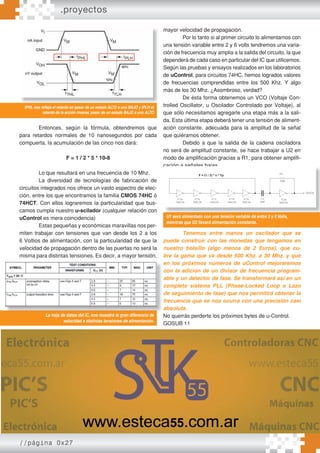 //página 0x27
.proyectos
Entonces, según la fórmula, obtendremos que
para retardos normales de 10 nanosegundos por cada
compuerta, la acumulación de las cinco nos dará:
F = 1 / 2 * 5 * 10-8
Lo que resultará en una frecuencia de 10 Mhz.
La diversidad de tecnologías de fabricación de
circuitos integrados nos ofrece un vasto espectro de elec-
ción, entre los que encontramos la familia CMOS 74HC ó
74HCT. Con ellos lograremos la particularidad que bus-
camos cumpla nuestro u-scilador (cualquier relación con
uControl es mera coincidencia)
Estas pequeñas y económicas maravillas nos per-
miten trabajar con tensiones que van desde los 2 a los
6 Voltios de alimentación, con la particularidad de que la
velocidad de propagación dentro de las puertas no será la
misma para distintas tensiones. Es decir, a mayor tensión,
mayor velocidad de propagación.
Por lo tanto si al primer circuito lo alimentamos con
una tensión variable entre 2 y 6 volts tendremos una varia-
ción de frecuencia muy amplia a la salida del circuito, la que
dependerá de cada caso en particular del IC que utilicemos.
Según las pruebas y ensayos realizados en los laboratorios
de uControl, para circuitos 74HC, hemos logrados valores
de frecuencias comprendidas entre los 500 Khz. Y algo
más de los 30 Mhz. ¿Asombroso, verdad?
De ésta forma obtenemos un VCO (Voltaje Con-
trolled Oscillator, u Oscilador Controlado por Voltaje), al
que sólo necesitamos agregarle una etapa más a la sali-
da. Esta última etapa deberá tener una tensión de aliment-
ación constante, adecuada para la amplitud de la señal
que quiéramos obtener.
Debido a que la salida de la cadena osciladora
no será de amplitud constante, se hace trabajar a U2 en
modo de amplificación gracias a R1, para obtener amplifi-
cación a señales bajas.
Tenemos entre manos un oscilador que se
puede construir con las monedas que tengamos en
nuestro bolsillo (algo menos de 2 Euros), que cu-
bre la gama que va desde 500 Khz. a 30 Mhz. y que
en los próximos números de uControl mejoraremos
con la adición de un divisor de frecuencia program-
able y un detector de fase. Se transformará así en un
completo sistema PLL (Phase-Locked Loop o Lazo
de seguimiento de fase) que nos permitirá obtener la
frecuencia que se nos ocurra con una precisión casi
absoluta.
No querrás perderte los próximos bytes de u-Control.
GOSUB 11
tPHL nos refleja el retardo en pasar de un estado ALTO a uno BAJO y tPLH el
retardo de la acción inversa, pasar de un estado BAJO a uno ALTO
La hoja de datos del IC, nos muestra la gran diferencia de
velocidad a distintas tensiones de alimentación.
en los próximos números de uControl mejoraremos
con la adición de un divisor de frecuencia program-
able y un detector de fase. Se transformará así en un
completo sistema PLL (Phase-Locked Loop o Lazo
de seguimiento de fase) que nos permitirá obtener la
frecuencia que se nos ocurra con una precisión casi
absoluta.
No querrás perderte los próximos bytes de u-Control.
La hoja de datos del IC, nos muestra la gran diferencia de
U1 será alimentado con una tensión variable de entre 2 y 6Volts,
mientras que U2 llevará alimentación constante.
cación a señales bajas.
U1 será alimentado con una tensión variable de entre 2 y 6Volts,
mientras que U2 llevará alimentación constante.
 