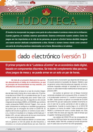 //página 0x28
.ludoteca
//Ariel Palazzesi//
arielpalazzesi@gmail.com
dado electrónico (versión 1)
El primer proyecto de la“Ludoteca uControl”es un económico dado digital,
basado en componentes discretos. Se trata del complemento idea para mu-
chos juegos de mesa y se puede armar en un solo un par de horas.
El hombre ha incorporado los juegos como parte de cultura desde el comienzo mismo de la civilizacion.
Cuando jugamos, en realidad, estamos aprendiendo. Estamos entrenando nuestro cerebro. Como los
juegos son tan importantes en la vida de las personas, es que en uControl hemos decidido inaugurar
una nueva seccion dedicada completamente a ellos. Número a número iremos viendo como construir
una serie de circuitos practicos relacionados con el tema. Bienvenidos a la ludoteca
Se trata de un proyecto ideal para los que es-
tán descubriendo el hobby de la electrónica, ya que
su principio de funcionamiento es muy sencillo, y la
dificultad de construcción baja.
El circuito se basa en un par de circuitos integra-
dos de bajo costo (menos de un euro cada uno). El prime-
ro de ellos es el CD4017B, un contador/divisor por 10, que
también puede ser configurado para contar hasta cual-
quier número menor que ese. El segundo es otro circuito
integrado de tecnología CMOS, el CD4093B, que contiene
cuatro compuertas NAND (Schmitt Trigger). Con una de
estas compuertas se configura un oscilador que generara
los pulsos que se encargara de contar el CD4017B. El
objetivo del circuito es generar un número al azar entre 1
y 6, y mostrar el resultado en un display conformado por 7
diodos LED, uno por cada punto de los que encontramos
en las caras de los dados convencionales.
La forma más simple de obtener un número alea-
torio es generar un tren de pulsos de alta frecuencia, y
enviarlos a un circuito contador/divisor por seis. Este tren
de pulsos tiene una duración que depende del tiempo que
el usuario presione el pulsador de disparo. Debido a que
se generan varios miles de pulsos por segundo, es huma-
namente imposible anticipar el resultado de la cuenta o
buscar un valor determinado modificando el tiempo que se
presiona SW1.
Los pulsos se generan con el bloque funcional
construido alrededor de la compuerta IC2a, el resistor R1
y el condensador cerámico C1, cuando el usuario presio-
na SW1. Estos pulsos se aplican a la entrada de CLOCK
del CD4017B, que por cada pulso recibido incrementa en
uno el valor de la cuenta, poniendo en alto la salida co-
rrespondiente. Cuando la cuenta llega a 6, el CD1017B
se resetea a si mismo (la salida 7 esta conectada al pin
RESET) y comienza de nuevo a contar desde uno. Esto
se repite miles de veces por segundo, todo el tiempo que
el jugador mantenga presionado SW1.
Las salidas del CD4017B son las encargadas de
encender los LED que hacen las veces de display. Los de-
más diodos, todos 1N4148, cumplen la función de permitir
que en cada caso se iluminen los LED apropiados.
 