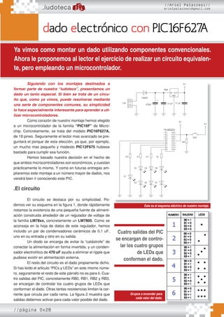 //página 0x2B
dado electrónico con PIC16F627
A
Ya vimos como montar un dado utilizando componentes convencionales.
Ahora le proponemos al lector el ejercicio de realizar un circuito equivalen-
te, pero empleando un microcontrolador.
.ludoteca
//Ariel Palazzesi//
arielpalazzesi@gmail.com
Siguiendo con los montajes destinados a
formar parte de nuestra “ludoteca”, presentamos un
dado un tanto especial. Si bien se trata de un circu-
ito que, como ya vimos, puede resolverse mediante
una serie de componentes comunes, su simplicidad
lo hace especialmente interesante para aprender a uti-
lizar microcontroladores.
Como corazón de nuestro montaje hemos elegido
a un microcontrolador de la familia “PIC16F” de Micro-
chip. Concretamente, se trata del modelo PIC16F627A,
de 18 pines. Seguramente el lector mas avanzado se pre-
guntará el porque de esta elección, ya que, por ejemplo,
un mucho mas pequeño y modesto PIC12F675 hubiese
bastado para cumplir esa función.
Hemos basado nuestra decisión en el hecho de
que ambos microcontroladores son económicos, y cuestan
prácticamente lo mismo. Y como en futuras entregas am-
pliaremos este montaje a un número mayor de dados, nos
vendrá bien ir conociendo este PIC.
.El circuito
El circuito se destaca por su simplicidad. Po-
demos ver su esquema en la figura 1, donde rápidamente
notamos la existencia de una pequeña fuente de aliment-
ación construida alrededor de un regulador de voltaje de
la familia LM78xx, concretamente un LM7805. Como se
aconseja en la hoja de datos de este regulador, hemos
incluido un par de condensadores cerámicos de 0.1 uF,
uno en su entrada y otro en su salida.
Un diodo se encarga de evitar la “catástrofe” de
conectar la alimentación en forma invertida, y un conden-
sador electrolítico de 470 uF ayuda a eliminar el ripple que
pudiese existir en alimentación externa.
El resto del circuito es el dado propiamente dicho.
Si has leído el articulo “PICs y LEDs” en este mismo núme-
ro, seguramente el resto de este párrafo no es para ti. Cua-
tro salidas del PIC, concretamente RB0, RB1, RB2 y RB3,
se encargan de controlar los cuatro grupos de LEDs que
conforman el dado. Otras tantas resistencias limitan la cor-
riente que circula por cada rama. La figura 2 muestra que
salidas debemos activar para cada valor posible del dado.
Este es el esquema eléctrico de nuestro montaje.
Grupos a encender para
cada valor del dado.
Cuatro salidas del PIC
se encargan de contro-
lar los cuatro grupos
de LEDs que
conforman el dado.
 