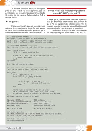 //página 0x2C
Un pulsador, conectado a RA0, se encarga de
poner ese pin a +V cada vez que se lo presiona. Esto nos
permite saber que el usuario ha decidido lanzar el dado.
Un resistor de 10k mantiene RA0 conectado a GND el
resto del tiempo.
.El programa
El programa necesario para que nuestro proyecto
realmente funcione es bastante simple. Se limita a espe-
rar que el usuario presione el pulsador, y mientras que lo
mantiene en esa condición cuenta continuamente de 1 a 6.
.ludoteca
El tiempo que el jugador mantiene presionado el pulsador
es el que determina el estado final del dado. El hecho de
que el PIC sea capaz de hacer esto decenas de miles de
veces por segundo nos garantiza la imposibilidad de que el
usuario pueda influir conscientemente en el resultado.
Igual que en otras oportunidades, hemos incluido
una versión del programa en PIC BASIC, y otra en CCS:
‘-----CONFIGURAMOS PUERTOS----------
AllDigital ‘Todos los pines del PORTA como E/S
TRISA = 0xff ‘Configuro el PORTA completo como entrada.
TRISB = 0x00 ‘Configuro el PORTB completo como salida.
‘------DECLARO VARIABLES -----------
Dim i As Byte ‘i contendrá el valor del dado en cada momento.
loop: ‘bucle principal
PORTB = 0 ‘Apago todos los leds
If PORTA.0 = 1 Then ‘Si el pulsador esta en alto...
Gosub lanzo_dado
Endif
Goto loop
End ‘Fin del programa principal
‘--------------------------------------------------
‘Esta rutina lanza el dado y muestra el resultado
‘--------------------------------------------------
lanzo_dado:
i = 0 ‘Valor inicial de i
While PORTA.0 = 1 ‘bucle principal
i = i + 1 ‘Sumo 1 a i
If i = 7 Then ‘si pasa de 6...
i = 1 ‘..empiezo de 1 otra vez.
Endif
Wend
‘Ahora, muestro el valor de “i” en los leds:
PORTB = LookUp(0x01, 0x08, 0x09, 0x0a, 0x0b, 0x0e), i
WaitMs 5000 ‘espero 5 segundos, y vuelvo al programa ppal.
Return
Epígrafe: Software en versión PIC BASIC.
#include <16f627a.h> //PIC utilizado
#fuses XT,NOWDT,NOPROTECT,PUT //Configuramos los fuses
#use delay (clock=4000000) //Oscilador a 4Mhz
#use fast_io(b) //Optimizamos E/S del PORTB
#BYTE PORTB = 0x06 //El PORTB está en 0x06
//Variables globales--------------------------------------------------
//La tabla dado tiene el valor del PORTB para cada numero posible.
int dado [6]={0x01,0x08,0x09,0x0A,0x0B,0x0E};
//Prototipo de funciones ---------------------------------------------
void lanzo_dado(void);
Hemos escrito dos versiones del programa:
una en PIC BASIC y otra en CCS.
 