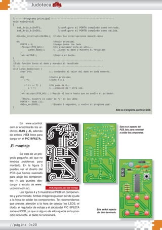 //página 0x2D
//------Programa principal--------------------------------------------
void main(void)
{
set_tris_a(0xFF); //configuro el PORTA completo como entrada.
set_tris_b(0x00); //configuro el PORTB completo como salida.
disable_interrupts(GLOBAL); //todas las interrupciones desactivadas
do{ //bucle principal
PORTB = 0; //Apago todos los leds
if(input(PIN_A0)){ //Si elpulsador esta en alto...
lanzo_dado(); //...lanzo el dado y muestro el resultado
}
}while(TRUE); //Repito el bucle.
}
//--------------------------------------------------------------------
//Esta funcion lanza el dado y muestra el resultado
//--------------------------------------------------------------------
void lanzo_dado(void) {
char i=0; //i contendrá el valor del dado en cada momento.
do{ //bucle principal
i++; //Sumo 1 a i
if (i == 7) { //Si pasa de 6...
i = 1; //...empiezo de 1 otra vez.
}
}while(input(PIN_A0)); //Repito el bucle hasta que se suelte el pulsador.
//Ahora, muestro el valor de “i” en los LEDs:
PORTB = dado [i];
delay_ms(5000); //Espero 5 segundos, y vuelvo al programa ppal.
}
.ludoteca
En www.ucontrol.
com.ar encontrarás los ar-
chivos .BAS y .C, además
de ambos .HEX listos para
cargar en el PIC16F627A.
.El montaje
Se trata de un pro-
yecto pequeño, así que no
tendrás problemas para
montarlo. En la figura 3
puedes ver el diseño del
PCB que hemos realizado
para alojar los componen-
tes (y que puedes des-
cargar a escala de www.
ucontrol.com.ar).
Las figuras 4 y 5 muestran el PCB sin componen-
tes y ya terminado. Ambas imágenes pueden ser de ayuda
a la hora de soldar los componentes. Te recomendamos
que prestes atención a la hora de colocar los LEDS, el
diodo, el regulador de voltaje y el zócalo del PIC16F627A
sobre el PCB, ya que si alguno de ellos queda en la posi-
ción incorrecta, el dado no funcionará.
Este es el programa, escrito en CCS.
PCB propuesto para este montaje.
Este es el aspecto del
PCB, listo para comenzar
a soldar los componetes.
Este será el aspecto
del dado terminado.
 