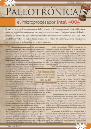 //página 0x2E
Paleotrónica
Si bien no se trata de un microcontrolador, la historia del microprocesador Intel 4004 tiene
todos los ingredientes necesarios para que resulte interesante a cualquier amante de la elec-
trónica. La historia del que sería el primer chip microprocesador comienza en el año 1969,
en el SiliconValley, ese mítico lugar, ubicado en el estado de California, que ya en esa época
era el centro de la industria de los semiconductores.
La historia comienza cuando una joven empresa
japonesa, dedicada a la fabricación de calculadoras, deci-
dió contratar a Intel (que había sido fundada el año ante-
rior) para que diseñara el conjunto de chips que daría vida
a su nuevo modelo de calculadora electrónica de mesa.
Busicom, quería mantener los costos de producción de su
calculadora lo más bajos posibles.
Luego de analizar el problema, los ingenieros de
Intel quedaron convencidos que el trabajo era todo un reto.
Intel no estaba preparada para realizar circuitos integra-
dos custom (“a medida”) de la compleji-
dad solicitada. Por otra parte, la cantidad
de cada chip que necesitaba Busicom era
bastante pequeña, lo que aumentaba el
costo de cada lote. Un posible camino a
la solución del problema vino de Marcian
Edward Ted Hoﬀ (Jr.), que se desempe-
ñaba como jefe del departamento de investigación de apli-
caciones, en Intel.
Durante el otoño del hemisferio norte, en 1969,
Hoﬀ, ayudado por Stanley Mazor, deﬁnieron una arquitec-
tura que consistía en un CPU de 4 bits, una memoria ROM
para almacenar las instrucciones de los programas, una
RAM para almacenar los datos y algunos puertos de en-
trada/salida para la conexión del teclado, la impresora, los
interruptores y el display. Además deﬁnieron y veriﬁcaron
el conjunto de instrucciones con la ayuda de ingenieros de
Busicom, cuyo equipo lideraba Masatoshi Shima.
En abril de 1970 Federico Faggin se sumó al staﬀ
de Intel.Debía concentrarse en terminar el conjunto de
chips de la calculadora de Busicom. Se suponía que Hoﬀ y
Mazor habían completado el diseño lógico de los chips y
solamente restaba deﬁnir los últimos detalles, para iniciar
el proceso de producción. Sin embargo, esto no fue lo que
Faggin encontró cuando comenzó a trabajar en Intel ni lo
que Shima encontró cuando llegó desde Japón.
Shima esperaba llegar a EE.UU, juntarse con los
ingenieros de Intel, revisar la lógica de diseño para con-
ﬁrmar que Busicom podría tener al ﬁn su calculadora, y
regresar a Japón. Nada de esto fue posible. Se puso furioso
cuando vio que estaba todo igual que cuando se había ido
seis meses antes, así que utilizando su rudimentario in-
glés dejo claro que “No hay nada para revisar. Esto es sólo
idea”. Los plazos del contrato entre Intel y Busicom no se
habían cumplido.
Todo esto forzó a Faggin a mantener jornadas de
trabajo de 12 a 16 horas por día durante
varios meses. Finalmente pudo realizar
los cuatro chips mencionados, a los que
denominó “la familia 4000”. (Ver recua-
dro)
El 4001 fue el primer chip de la familia
en diseñarse y construirse. El primer lote
salió de la línea de fabricación en octubre de 1970 y fun-
cionó perfectamente. En noviembre salieron el 4002 (con
un pequeño error) y el 4003 (que funcionó correctamente).
Finalmente, unos pocos días antes del ﬁnal de 1970, nació
el 4004.
Lamentablemente, en la fabricación se habían ol-
vidado de poner una de las máscaras y toda la partida se
descartó. Tres semanas después vieron la luz los nuevos
4004, con lo que Faggin pudo realizar las veriﬁcaciones.
Sólo encontró unos pequeños errores. En febrero de 1971
el 4004 funcionaba correctamente. En el mismo mes reci-
bió de Busicom las instrucciones que debían ir grabadas
en la ROM.
A mediados de marzo de 1971, envió los chips a
Busicom, donde veriﬁcaron que la calculadora funcionaba
perfectamente. Cada calculadora necesitaba un 4004, dos
4002, cuatro 4001 y tres 4003. Tomó poco menos de un año
desde que concibieron la idea hasta que el producto ﬁnal
funcionó correctamente.
//Ariel Palazzesi//
arielpalazzesi@gmail.com
ElIntel4004esunarticulo
muybuscadoporloscolec-
cionistas.Suelenpagarse
hastaU$S400
el microprocesador Intel 4004
Paleotrónica
Intel 4004
 