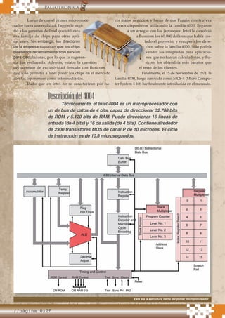 //página 0x2F
.Paleotrónica
Luego de que el primer microproce-
sador fuera una realidad, Faggin le sugi-
rió a los gerentes de Intel que utilizara
esa familia de chips para otras apli-
caciones. Sin embargo, los directores
de la empresa suponían que los chips
diseñados recientemente solo servían
para calculadoras, por lo que la sugeren-
cia fue rechazada. Además, estaba la cuestión
del contrato de exclusividad ﬁrmado con Busicom,
que solo permitía a Intel poner los chips en el mercado
con los japonenses como intermediarios.
Dado que en Intel no se caracterizan por ha-
cer malos negocios, y luego de que Faggin construyera
otros dispositivos utilizando la familia 4000, llegaron
a un arreglo con los japoneses: Intel le devolvió
a Busicom los 60.000 dólares que había cos-
tado el proyecto, y recuperó los dere-
chos sobre la familia 4000. Sólo podría
vender los integrados para aplicacio-
nes que no fueran calculadoras, y Bu-
sicom los obtendría más baratos que
el resto de los clientes.
Finalmente, el 15 de noviembre de 1971, la
familia 4000, luego conocida como MCS-4 (Micro Compu-
ter System 4-bit) fue ﬁnalmente introducida en el mercado.
Luego de que el primer microproce-
sador fuera una realidad, Faggin le sugi-
doras, por lo que la sugeren-
cia fue rechazada. Además, estaba la cuestión
del contrato de exclusividad ﬁrmado con Busicom,
que solo permitía a Intel poner los chips en el mercado
con los japonenses como intermediarios.
cer malos negocios, y luego de que Faggin construyera
otros dispositivos utilizando la familia 4000, llegaron
a un arreglo con los japoneses: Intel le devolvió
a Busicom los 60.000 dólares que había cos-
tado el proyecto, y recuperó los dere-
chos sobre la familia 4000. Sólo podría
vender los integrados para aplicacio-
nes que no fueran calculadoras, y Bu-
sicom los obtendría más baratos que
el resto de los clientes.
Finalmente, el 15 de noviembre de 1971, la
familia 4000, luego conocida como MCS-4 (Micro Compu-
Luego de que el primer microproce-
sador fuera una realidad, Faggin le sugi-
doras, por lo que la sugeren-
cia fue rechazada. Además, estaba la cuestión
del contrato de exclusividad ﬁrmado con Busicom,
que solo permitía a Intel poner los chips en el mercado
cer malos negocios, y luego de que Faggin construyera
otros dispositivos utilizando la familia 4000, llegaron
a un arreglo con los japoneses: Intel le devolvió
a Busicom los 60.000 dólares que había cos-
el resto de los clientes.
Finalmente, el 15 de noviembre de 1971, la
Descripcióndel4004
Técnicamente, el Intel 4004 es un microprocesador con
un de bus de datos de 4 bits, capaz de direccionar 32.768 bits
de ROM y 5.120 bits de RAM. Puede direccionar 16 líneas de
entrada (de 4 bits) y 16 de salida (de 4 bits). Contiene alrededor
de 2300 transistores MOS de canal P de 10 micrones. El ciclo
de instrucción es de 10,8 microsegundos.
Esta era la estructura iterna del primer microprocesador
 