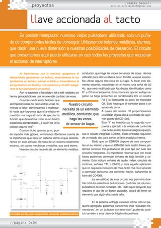 .proyectos
//Mario Sacco//
service.servisystem@gmail.com
llave accionada al tacto
Es posible reemplazar nuestros viejos pulsadores utilizando solo un puña-
do de componentes fáciles de conseguir. Utilizaremos botones metálicos, eternos,
que darán una nueva dimensión a nuestras posibilidades de desarrollo. El circuito
que presentamos aquí puede utilizarse en casi todos los proyectos que requieran
el accionar de interruptores.
Al levantarnos, por la mañana, apagamos el
despertador (pulsamos un botón), encendemos la luz
(pulsamos un botón), vamos al baño y encendemos la
luz (pulsamos un botón), nos aseamos y al salir apaga-
mos la luz (pulsamos un botón).
Aún no sabemos si ha salido el sol o está nublado y ya
hemos pulsado botones una innumerable cantidad de veces.
Cuando uno de estos botones que
acompañan cada día de nuestras vidas co-
mienza a fallar, comenzamos a maltratar-
lo hasta que logramos que el artefacto en
cuestión nos haga el honor de ejecutar la
función que deseamos. Este es un hecho
estadística comprobable ¿a quién no le ha
pasado alguna vez?
Cuando dicho aparato ya no pue-
de soportar más golpes, terminamos dándonos cuenta de
la importancia que tiene un sistema como el que describi-
remos en este artículo. Se trata de un sistema totalmente
estanco, sin partes mecánicas o móviles, que será eterno.
Nuestro circuito necesita de un elemento metálico,
conductor, que haga las veces de sensor de toque. Hemos
utilizado para ello la cabeza de un tornillo, aunque es posi-
ble utilizar alguna otra cosa en su lugar. Al tocar este ele-
mento estamos induciendo en el mismo una señal de 50
Hz. que será rectificada por los diodos identificados como
D1 y D2 en el esquema. Esto provocara que un voltaje ne-
gativo se haga presenten en condensador C3, el resistor
R3 y la compuerta (ó gate) del transistor
Q1. Esto hace que el transistor pase a un
estado de corte.
A través del resistor R2 proporcionamos
un estado lógico alto a la entrada de la pri-
mer puerta del CD4069.
Este “1” es invertido por la segunda com-
puerta y aplicado a la entrada de control de
una de las cuatro llaves analógicas que po-
see el circuito integrado CD4066. Estas entradas requieren
de un estado alto para activar la llave analógica interna.
Dado que un CD4069 dispone de seis compuer-
tas en su interior, y que un CD4066 tiene cuatro llaves, po-
demos construir tres pulsadores de este tipo con solo dos
circuitos integrados. Es importante recordar que con estas
llaves podremos conmutar señales de baja tensión y co-
rriente. Esto incluye señales de audio, video, circuitos de
continua, señales TTL o CMOS y toda aquella aplicación
que no requiera consumos de más de 60 mA. Si el aparato
a conmutar consuma una corriente mayor, dañaremos la
llave del CD4066.
La versatilidad de este circuito nos permitirá dise-
ñar módulos selectores de funciones, controles de volumen,
pulsadores de reset, teclados, etc. Todo aquel proyecto que
requiera el uso de un botón pulsador, dejará de tener un
elemento que algún día pueda fallar.
En la próxima entrega veremos cómo, con un pe-
queño agregado, podemos transformar este “pulsador mo-
mentáneo”, en un “pulsador con retención”, pudiendo susti-
tuir también a esta clase de frágiles dispositivos.
Es notable que tan pocos componentes, soluciones problemas eternos.
//página 0x04
circuitos integrados. Es importante recordar que con estas
llaves podremos conmutar señales de baja tensión y co-
rriente. Esto incluye señales de audio, video, circuitos de
continua, señales TTL o CMOS y toda aquella aplicación
que no requiera consumos de más de 60 mA. Si el aparato
a conmutar consuma una corriente mayor, dañaremos la
llave del CD4066.
La versatilidad de este circuito nos permitirá dise-
ñar módulos selectores de funciones, controles de volumen,
pulsadores de reset, teclados, etc. Todo aquel proyecto que
requiera el uso de un botón pulsador, dejará de tener un
elemento que algún día pueda fallar.
En la próxima entrega veremos cómo, con un pe-
queño agregado, podemos transformar este “pulsador mo-
mentáneo”, en un “pulsador con retención”, pudiendo susti-
tuir también a esta clase de frágiles dispositivos.
Es notable que tan pocos componentes, soluciones problemas eternos.
Nuestro circuito
necesita de un elemento
metálico, conductor, que
haga las veces
de sensor de toque.
 