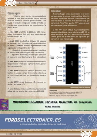 //página 0x30
.Paleotrónica
Chipsdesoporte
Tal como ocurre con los microprocesadores
actuales, el Intel 4004 necesitaba de una serie de
chips de soporte o “chipset” para funcionar. Este
grupo de circuitos integrados estaba formado por
5 chips, que en conjunto se los conocía como “la
familia 4000”:
-> Intel 4001: Una ROM de 256 bytes (256 instruc-
ciones de programa de 8 bits), y un puerto incorpo-
rado de I/O de 4 bits (*)
-> Intel 4002: Una RAM de 40 bytes (80 palabras
de datos de 4 bits), y un puerto de salida incorporado
de 4 bits. La RAM del chip está organizada en cuatro
registros de veinte palabras de 4 bits:
16 palabras de datos (utilizadas para los dígitos
de mantisa en el diseño original de la calculadora)
4 palabras de estado (utilizadas para los dígitos
de exponente en el diseño original de la calculadora)
-> Intel 4003: Un registro de desplazamiento de sal-
ida paralela de 10 bits para explorar teclados, pantal-
las, impresoras, etc.
-> Intel 4008: Un latch de 8 bits de dirección, para
facilitar el acceso a chips de memoria estándar, y
un chip incorporado de 4 bits de selección y puerto
de I/O (*)
-> Intel 4009: Interfaz de acceso I/O a memoria es-
tándar y a chips de I/O (*)
(*) Nota: Debido a limitaciones técnicas, no era posible
utilizar a la vez un chip 4001 junto a un 4008/4009.
Curiosidades
-> Federico Faggin coloco sus iníciales en el centro
del sustrato de la primera versión del Intel 4004. En
versiones posteriores, llevadas a cabo algunos me-
ses más tarde, el rediseño de la zona del chip que
contenía la “firma” hizo que las “FF” fuesen a parar
para siempre al borde del integrado.
->El Intel 4004 es un articulo muy buscado por los
coleccionistas. Los de mayor valor (unos U$S 400 en
eBay) son los de color oro y blanco, con los llamados
“trazos grises” en la zona blanca. Le siguen los que
carecen de esas marcas (U$S
Bibliografia:
Darío Alpern, en http://www.alpertron.com.ar/4004.HTM
The Intel 4004, en http://www.intel4004.com/
Wikipedia, http://es.wikipedia.org/wiki/Intel_4004
//página 0x30
Disposision de pines del Intel 4004
 