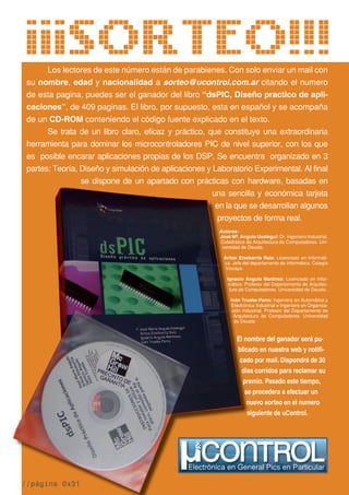 Los lectores de este número están de parabienes. Con solo enviar un mail con
su nombre, edad y nacionalidad a sorteo@ucontrol.com.ar citando el numero
de esta pagina, puedes ser el ganador del libro “dsPIC, Diseño practico de apli-
caciones”, de 409 paginas. El libro, por supuesto, esta en español y se acompaña
de un CD-ROM conteniendo el código fuente explicado en el texto.
Se trata de un libro claro, eficaz y práctico, que constituye una extraordinaria
herramienta para dominar los microcontroladores PIC de nivel superior, con los que
es posible encarar aplicaciones propias de los DSP. Se encuentra organizado en 3
partes: Teoría, Diseño y simulación de aplicaciones y Laboratorio Experimental. Al final
se dispone de un apartado con prácticas con hardware, basadas en
una sencilla y económica tarjeta
en la que se desarrollan algunos
proyectos de forma real.
Autores:
José Mº. Angulo Usategui: Dr. Ingeniero Industrial.
Catedrático de Arquitectura de Computadores. Uni-
versidad de Deusto.
Aritza Etxebarría Ruiz: Licenciado en Informáti-
ca. Jefe del departamento de informática. Colegio
Vizcaya.
Ignacio Angulo Martínez: Licenciado en infor-
mática. Profesor del Departamento de Arquitec-
tura de Computadores. Universidad de Deusto.
Iván Trueba Parra: Ingeniero en Automática y
Electrónica Industrial e Ingeniero en Organiza-
ción Industrial. Profesor del Departamento de
Arquitectura de Computadores. Universidad
de Deusto
¡¡¡SORTEO!!!
una sencilla y económica tarjeta
en la que se desarrollan algunos
proyectos de forma real.
José Mº. Angulo Usategui: Dr. Ingeniero Industrial.
Catedrático de Arquitectura de Computadores. Uni-
versidad de Deusto.
Aritza Etxebarría Ruiz: Licenciado en Informáti-
ca. Jefe del departamento de informática. Colegio
Ignacio Angulo Martínez: Licenciado en infor-
mática. Profesor del Departamento de Arquitec-
tura de Computadores. Universidad de Deusto.
Iván Trueba Parra: Ingeniero en Automática y
Electrónica Industrial e Ingeniero en Organiza-
ción Industrial. Profesor del Departamento de
Arquitectura de Computadores. Universidad
partes: Teoría, Diseño y simulación de aplicaciones y Laboratorio Experimental. Al final
se dispone de un apartado con prácticas con hardware, basadas en
una sencilla y económica tarjeta
en la que se desarrollan algunos
proyectos de forma real.
Autores:
José Mº. Angulo Usategui:
Catedrático de Arquitectura de Computadores. Uni-
versidad de Deusto.
Aritza Etxebarría Ruiz:
ca. Jefe del departamento de informática. Colegio
Vizcaya.
Ignacio Angulo Martínez:
mática. Profesor del Departamento de Arquitec-
tura de Computadores. Universidad de Deusto.
Iván Trueba Parra:
Electrónica Industrial e Ingeniero en Organiza-
ción Industrial. Profesor del Departamento de
Arquitectura de Computadores. Universidad
de Deusto
El nombre del ganador será pu-
blicado en nuestra web y notifi-
cado por mail. Dispondrá de 30
dias corridos para reclamar su
premio. Pasado este tiempo,
se procedera a efectuar un
nuevo sorteo en el numero
siguiente de uControl.
//página 0x31
 