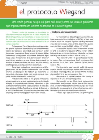 .teoría
//página 0x05
el protocolo Wiegand
//Diego Márquez García - Cuervo//
picmania@garcia-cuervo.com
Una visión general de qué es, para qué sirve y cómo se utiliza el protocolo
que implementaron los lectores de tarjetas de Efecto Wiegand.
Primero y antes de empezar, es importante no
confundir el Protocolo Wiegand con el Efecto Wiegand. El
Efecto Wiegand es un concepto físico en el que intervienen
las distintas formas en que reaccionan magnéticamente
distintas áreas de un hilo conductor ante la inﬂuencia de un
campo magnético.
En base a este Efecto Wiegand se construyeron cier-
tos tipos de tarjetas de identificación y sus correspondientes
lectores de tarjetas de proximidad, para usarlos en control
de accesos y/o presencia. Estos lectores de tarjetas debían
conectarse a los dispositivos de control de acceso de algún
modo (véase “Fundamentos de la Comunicación Síncrona”
en el número anterior), y en lugar de usar algún protocolo ya
existente se decidió desarrollar uno propio. Así nació el Proto-
colo Wiegand, que es al que se refiere este artículo.
Como todo protocolo de comunicaciones el Wie-
gand consta de dos partes fundamentales. Por un lado
tenemos una descripción del modo en que físicamente se
transmite la información digital, y por otro la forma de inter-
pretar numéricamente dicha información.
Probablemente debido a mis propias limitaciones
y/o desconocimiento no sería capaz de deciros si el protocolo
Wiegand es un protocolo serie Síncrono o Asíncrono ya que
es fundamentalmente distinto a los que conozco de estos dos
tipos anteriores: El ABA Track II como ejemplo de Síncrono o
el RS-232 del Asíncrono. En cualquier caso, describiré como
funciona y ustedes mismos podrán decidir como llamarlo.
. Sistema de transmisión
La transmisión de datos Wiegand usa tres hilos. La
línea para enviar los unos lógicos o DATA1, la línea para
hacer lo propio con los ceros lógicos o DATA0 y la línea de
masa de referencia de ambos o GND. Los niveles que se
usan son Bajo, a nivel de GND, o Alto a +5V o VCC.
En estado de reposo, o sea, sin transmitir, la línea
de GND es exactamente lo que es: GND, y siempre está en
bajo, por lo que ya no nos referiremos más a ella. Las líneas
DATA1 y DATA0 están en alto, a nivel de +5V ó VCC.
Para transmitir un Bit 1 lo que se hace es mandar
un pulso a Bajo, normalmente de 50 uS (microsegundos)
de duración, por la línea DATA1, mientras DATA0 perma-
nece en Alto.
Por el contrario, para transmitir un Bit 0 lo que se
hace es mandar un pulso Bajo, también de la misma dura-
ción 50 uS (microsegundos), por la línea DATA0, mientras
ahora es DATA1 la que permanece en Alto.
Normalmente la separación entre cada pulso y el
siguiente es de unos 2 mS (milisegundos).
Como podéis ver, y a diferencia de los protocolos
mencionados anteriormente, los dos tipos de Bits, ceros y
unos, son transmitidos de forma idéntica aunque por líneas
distintas. En el cronograma de la figura 1 vemos una repre-
sentación gráfica de este sistema de transmisión.
Y hasta aquí todo lo referente a la primera parte
Diagrama de tiempos al transmitir la secuencia de bits 1010.
 