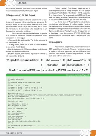 .teoría
//página 0x06
a la que nos referimos mas arriba como el modo en que
físicamente se transmite la información digital.
.Interpretación de los Datos
Mediante el sistema descrito anteriormente se pue-
de transmitir cualquier número de bits que queramos. Sin
embargo, existe un cierto consenso para utilizar un deter-
minado números de bits: 26 (el más utilizado), 32, 44 ó 128.
Y la interpretación de los mismos, salvo el de 26 bits, es tan
diversa como fabricantes lo utilizan.
Vamos a analizar en detalle el Wiegand 26, ya que
es el formato de trama mas utilizado con diferencia. Su in-
terpretación es como sigue:
- El primer Bit, B0, es la paridad Par de los primeros 12
bits transmitidos (B1:12).
- Los 8 siguientes, B1:B8 son un Byte, un Entero de 8 bits,
al que llaman Facility Code.
- Los 16 siguientes: B9:B24 son dos Bytes, un Entero de
16 Bits, al que llaman User Code
- El último bit, B25, es la paridad Impar de los últimos 12
bits transmitidos (B13:24).
Curioso ¿verdad? En la figura 2 podéis ver una tí-
pica interpretación de un código Wiegand 26. Ese ejemplo
constituye el Facility Code + User Code 4-24610. La paridad
E es 1 para hacer Par la secuencia de 00000100011 que
tiene tres unos y la paridad O es también 1 para hacer impar
la secuencia 0000000100010 que sólo tiene dos unos.
Los demás tipos de Wiegand’s tienen interpretacio-
nes distintas, así el Wiegand 32 no lleva paridad y tanto el
Facility Code como el User Code son dos números enteros
de 16 bits. El Wiegand 44 es mas simpático aún si cabe: los
8 primeros bits son el Facility Code, los 32 siguientes son
el User Code y los 4 últimos son el OR EXCLUSIVO de los
40 bits anteriores tomados de 4 en 4. Sorprendente, pero
cierto.
.El programa
Para finalizar, proponemos una serie de rutinas en
CCS para utilizar el protocolo Wiegand. Hemos comentado
el código lo suficiente como para que sea fácilmente com-
prendido. Básicamente, se lee el código Wiegand y se vuel-
ca lo leído sobre el canal serie:
Interpretación de un códigoWiegand 26.
// reader_wiegand26
//
// hardware MAHSA GP-20 Proximity cards
//
// red -> vcc -> +12V
// green -> data0 -> rb0 -> con-ml-10 -> 6
// white -> data1 -> rb1 -> con-ml-10 -> 4
// black -> gnd -> gnd -> con-ml-10 -> 2
#include <18f4550.h>
#fuses HS,MCLR,NOWDT,NOPROTECT,NOPUT,NOBROWNOUT,NOPBADEN,NOLVP,NOCPD,NODEBUG,NOWRT,NOVREGEN
#use delay(clock=20000000)
#use rs232(baud=9600, xmit=PIN_C6, rcv=PIN_C7)
#include <string.h>
#bit PIN_DATA0 = 0xF81.0
#bit PIN_DATA1 = 0xF81.1
const int CodeBits = 26;
int1 first_exp=0;
int1 read_complete=0;
int nextbit=0;
char Code[CodeBits+1];
int FacilityCode;
long IdCardCode;
char bits[5]={0x01,0x02,0x04,0x08,0x10};
int i;
// INTERRUPCION por EXT0 Data0 ------------------------------------------------
#int_ext
 