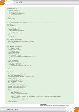 .teoría
//página 0x07
ext_handler() {
if(first_exp==1){
Code[nextbit]=’0’;
if(++nextbit==CodeBits){
read_complete=1;
}
}
first_exp=1;
}
// INTERRUPCION por EXT1 Data1 ------------------------------------------------
#int_ext1
ext1_handler() {
if(first_exp==1){
Code[nextbit]=’1’;
if(++nextbit==CodeBits){
read_complete=1;
}
}
first_exp=1;
}
void limpia_data(void){
for(i=0;i<CodeBits+1;i++) Code[i]=0x00;
nextbit=0;
}
void ajusta_code(void){
// Finaliza Code
Code[CodeBits]=0x00;
// Facility Code
FacilityCode=0x00;
for(i=1;i<9;i++){
if(Code[i]==’1’){
FacilityCode=FacilityCode+bits[i-1];
}
}
// Id Card Code
IdCardCode=0x00;
for(i=9;i<CodeBits;i++){
if(Code[i]==’1’){
IdCardCode=IdCardCode+bits[i-9];
}
}
}
void main() {
disable_interrupts(global);
set_tris_b(0b00000111);
printf(“Wiegand26 Reader listenrnn”);
limpia_data();
ext_int_edge(0,L_TO_H);
ext_int_edge(1,L_TO_H);
first_exp=0;
enable_interrupts(int_ext);
enable_interrupts(int_ext1);
enable_interrupts(global);
do{
if(read_complete==1){
read_complete=0;
disable_interrupts(global);
ajusta_code();
printf(“Facility Code = %u IdCardCode = %lurnn”,FacilityCode,IdCardCode);
limpia_data();
enable_interrupts(global);
}
} while (TRUE);
}
Referencias:
Efecto Wiegand: http://en.wikipedia.org/wiki/Wiegand_effect
 