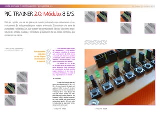 //página 0x27
.nota de tapa / continuación / proyectos >> PIC Trainer 2.0: Módulo 8 E/S
//por:Ariel Palazzesi//
arielpalazzesi@gmail.com
PIC TRAINER 2.0: Módulo 8 E/S
Esta es, quizás, una de las placas de nuestro entrenador que deberíamos cons-
truir primero. Es indispensable para nuestro entrenador. Consiste en una serie de
pulsadores y diodos LEDs, que pueden ser configurados para su uso como dispo-
sitivos de entrada o salida, y conectarse a cualquiera de las placas centrales, que
contienen los micros.
//página 0x28
Esta pequeña placa contie-
ne 8 pulsadores y 8 LEDs, pudien-
do elegirse mediante 8 jumpers
que combinación de ellos vamos
a usar. De esta manera es posible,
por ejemplo, utilizar 2 líneas como
entradas y 6 como salidas, o cual-
quier combinación que desees.
Su tamaño es “1/2”, es de-
cir, la mitad de las de tamaño com-
pleto. Mide sólo 49x80 milímetros.
La construcción es muy sencilla,
puede realizarse en una hora o
poco más de trabajo, y su costo es
muy bajo. Veámosla en detalle.
.El circuito:
Si bien los módulos que utili-
zamos para albergar los PIC de 8, 18,
28 o 40 pines disponen de algún pul-
sador y/o LEDs “on-board”, su canti-
dad seguramente será insuficiente en
la mayoría de los casos. Es por ello
que este módulo resulta casi indis-
pensable para nuestras prácticas. Por
supuesto, si 8 E/S resultan insuficien-
tes, nada impide que construyamos
varias placas iguales. Al fin y al cabo,
la modularidad es la principal fortale-
za de nuestro entrenador.
Para ensamblar
esta placa
no hay ninguna
recomendación
en especial.
 