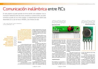 //página 0x37 //página 0x38
.proyectos >> Comunicación inalámbrica entre PICs
//por:Juan Ricardo Clavijo Mendoza//
jrclavijo@hotmail.com
Comunicación inalámbrica entre PICs
En este proyecto se puede aprender de forma sencilla como establecer una co-
municación inalámbrica entre dos micros, enviando un cuarteto de bits, que poste-
riormente se puede ver en el micro receptor. La implementación del sistema esta
desarrollado con un par de micros 16F628A, y dos módulos de radio.
Para evitar los
errores en los datos
de llegada, es necesa-
rio implementar
algún método que
garantice la veracidad
de la información.
Para algunos de los proyec-
tos de control se hace necesaria la
comunicación entre microcontrola-
dores de forma inalámbrica. Esta es
una tarea relativamente sencilla si se
hace con las herramientas adecua-
das, tales como un buen par de ra-
dios, un buen compilador de micros,
y un mejor algoritmo para el tráfico
de la información.
.Método
La clave fundamental de este
proyecto esta en el medio de transmi-
sión que se utilice. En el comercio se
pueden conseguir una gran gama de
radios de trasmisión y recepción, con
diferentes características como: cos-
to, alcance, formas de modulación, y
complejidad en el manejo entre otras.
Para este proyecto traba-
jaremos con un par de radios muy
sencillos de la compañía canadiense
LAIPAC que produce diferentes solu-
ciones en el campo de comunicacio-
nes inalámbricas. Se trata de un par
de radios de los cuales uno es trans-
misor y el otro es receptor.
Las referencias son TLP434A
y RLP434A, que son el transmisor y el
receptor respectivamente. Este juego
de radios trabaja una señal portadora
de 434MHz y modulan en ASK, de tal
manera que pueden transmitir valores
lógicos 1 y 0.
La modulación ASK es simi-
lar a la modulación AM de la radio
comercial de la banda de AM. En la
modulación ASK un 0 lógico se re-
presenta con la ausencia de la señal
portadora y un 1 lógico con la pre-
sencia de esta.
Los módulos de radio que se
utilizan en este proyecto tienen un
alcance de 100 metros si tienen una
adecuada instalación de las antenas.
La modulación ASK al igual que la mo-
dulación AM es supremamente pro-
pensa a las interferencias y al ruido.
Por esta razón es importante imple-
mentar dentro de la programación del
PIC una rutina que permita detectar
cuando un dato ha llegado con errores
para que sea descartado, ya que los
módulos de radio no incluyen ningún
método de software ni hardware para
la detección de estos errores.
Los módulos de radio tienen
la capacidad de transmitir a una velo-
cidad de 9600 bits por segundo y de
recibir a una velocidad de 4800 bits
por segundo pero estos son los casos
extremos de los módulos. Para esta-
blecer una comunicación más confia-
ble, trabajaremos a una velocidad de
2400 bits por segundo.
La instalación de estos módu-
los de radio es muy simple, se utiliza
dos pines para alimentar el modulo,
uno con Vcc y otro con GND, un pin
para la antena y otro para la entrada
o salida de datos de forma serial.
El modulo transmisor se puede
alimentar con una tensión de entre 3V
y 12V. La potencia de transmisión será
mayor a mayor voltaje. El modulo re-
ceptor solo se puede alimentar con 5V.
.Implementación
Para establecer la comunicación en-
tre los dos PIC trabajamos con el
modulo USART de cada uno de los
Módulo trasmisorTLP434A.”
Apariencia del receptor RLP434A.
micros. Esto implica que uno de ellos
será el transmisor y el otro el receptor.
Estos micros los llamaremos, de aquí
en adelante, TX y RX. En el micro TX
se evalúan constantemente cuatro
pines, en los cuales están instalados
sendos pulsadores que son los cua-
tro bits de información que deseamos
transmitir. Esta información es empa-
quetada y transmitida serialmente por
la USART.
Para evitar los errores en los
datos de llegada, es necesario imple-
mentar algún método que garantice
la veracidad de la información. Para
esto existen formas complejas de
control de errores pero para este pro-
yecto implementaremos un método
muy sencillo conocido como redun-
dancia, el cual consiste en transmitir
repetidamente el mismo dato y verifi-
car si el dato que llega en el micro RX
es igual, para determinar que el dato
no tiene errores.
En el micro RX están instala-
dos cuatro LEDs que permiten ver el
dato que llega de manera inalámbrica.
A continuación puedes ver
el código fuente en C de los micros
TX y RX. El compilador utilizado es
el PICC de Hi-Tech, pero puede ser
emigrado a cualquier otro compilador
que trabaje en C.
 