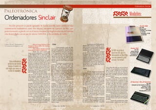 //página 0x3B
Ordenadores Sinclair
Ordenadores Sinclair
En este proyecto se puede aprender de forma sencilla como establecer una
comunicación inalámbrica entre dos micros, enviando un cuarteto de bits, que
posteriormente se puede ver en el micro receptor.La implementación del sistema
esta desarrollado con un par de micros 16F628A, y dos módulos de radio.
Estosordenadores
serianlosque harían
famosoelnombrede
esteinglésquenuncase
recibiódeingeniero.
En1985violaluzel
Spectrum128,queera
básicamenteunSpectrum
conmásmemoriayuna
carcaza“deverdad”.
Paleotrónica
Hijo de George William Carter
Sinclair y Thora Edith Ella Sinclair,
ambos ingenieros,
Clive Marles Sinclair nació el
30 de Julio de 1940, en Inglaterra.
Desde muy joven mostró gran
interés por las matemáticas y la electróni-
ca, investigando todo lo relacionado con
diseños electrónicos y circuitos de radios.
En Julio de 1961, fruto de este interés, Clive
Sinclair funda Sinclair Radionics LTD , que
sólo un año más tarde lanzaba su primer
producto: un kit de un amplificador de au-
dio que se vendía por correo. En los años
siguientes la empresa comercializaría pro-
ductos innovadores, como la primera cal-
culadora de bolsillo (la Sinclair Executive,
de 1972) o la primera TV en miniatura (la
Microvision TV1A, comercializada en 1977
pero concebida casi 10 años antes).
Pero pese a los éxitos iniciales, a fi-
nales de los años 70, Sinclair enfrentaba una
crisis financiera importante, que luego de
varios cambios, fusiones y modificaciones en
su empresa, lo lleva a fundar la ya mítica
Sinclair Research LTD, en marzo de 1981.
Sería Sinclair Research LTD la res-
ponsable del lanzamiento de una gama de
productos informáticos que harían histo-
ria, entre los que se incluyen el ZX80 (de
1980), el ZX81 (de 1981), el ZX Spectrum
(de 1982), el Sinclair QL (de 1984), etc. Tal
fue el éxito de la empresa y sus aportacio-
nes al sector tecnológico que en 1983 la rei-
na Isabel II otorgó a Clive Sinclair el título
de “Sir”, como reconocimiento por “sus
servicios a la industria británica”.
Estos ordenadores serian los que
harían famoso el nombre de este inglés que
nuncaserecibiódeingeniero.Acontinuación,
un breve resumen de cada uno de ellos.
//página 0x3C
. ZX80
Comercializado a partir de 1980,
fue el primer ordenador del Reino Unido
que pudo comprarse por menos de libras
(costaba £99.95). Se entregaba como un kit,
y los compradores tenían que ensamblar-
lo y soldar las piezas. Pero por un precio
ligeramente más alto podía obtenerse una
versión lista para usar. El ZX80 fue muy
popular en su época, llegando a existir una
lista de espera de varios meses para poder
comprarlo.
Su hardware se basaba en un mi-
croprocesador NEC μPD780C-1 (clon del
Zilog Z80), que corría a 3.25 MHz. Dis-
ponía de 1 KB de memoria RAM estática,
ampliable a 16K; y 4 KB ROM, que conte-
nían el lenguaje de programación Sinclair
BASIC, el editor, y el Sistema Operativo.
Los comandos de BASIC, al igual que en
los ordenadores que Sinclair inventará más
tarde, no se escribían. En lugar de ello,
cada tecla tenía diferentes funciones, ac-
cediendo a cada una de ellas presionando
teclas especiales de cambio.
Utilizaba un televisor a modo de
monitor, y el almacenamiento de datos y
programas se hacía en cinta de casete. El
generador de video del ZX80 era muy pri-
mitivo, resolviéndose la mayoría de las ta-
reas implicadas en la generación de la señal
de video mediante software. Esto hacia que
el ordenador solo pudiese generar imáge-
nes cuando estaba “desocupado”, es decir,
cuando estaba esperando a que el usuario
presionase una tecla. Cuando estaba co-
rriendo un programa BASIC, la pantalla se
ennegrecía. No era posible mostrar gráficos
u objetos animados, y las imágenes eran en
blanco y negro.
La memoria del ZX80 podía am-
pliarsea3KBmedianteun“RamPac”.Lamá-
quina se alojaba en una pequeña caja plástica
decolorblanco,quedisponíadeuntecladode
membrana de color azul en el frente.
Este ordenador inició la locura
por los “Home Computers”, en los 1980s.
Las ventas del ZX80 superaron las 50.000
unidades, colocando a Inglaterra en una
situación de liderazgo en el campo de los
ordenadores domésticos. Debido a su nada
sofisticado diseño y su tendencia al sobre-
calentamiento, son pocas las máquinas so-
brevivientes en buen estado de funciona-
miento, por lo que alcanzan altos precios
entre los coleccionistas.
.ZX81
Un año después de revolucionar
la industria con el ZX80, Sinclair lanzo el
ZX81. Se trataba de una versión mejorada
del anterior, montado en una caja negra
con un teclado también de membrana. El
video seguía desplegándose sobre un te-
levisor, pero esta vez el hardware era algo
mas sofisticado, y gracias a un modulador
de radiofrecuencia ya no se perdía la ima-
gen mientras el ordenador “trabajaba”.
La pantalla mostraba texto sola-
mente, con 32 caracteres de ancho por 24
de alto. Sin embargo, eran posibles mos-
trar gráficos con una resolución de 64 por
48 píxeles mediante el uso del comando
PLOT, que ingeniosamente seleccionaba
uno de los 16 caracteres gráficos disponi-
bles, de 2x2 pixeles.
El dispositivo de almacenamiento
era el mismo que en el ZX80: un grabador
de casetes y cintas magnéticas de audio.
Su microprocesador, un NEC compatible
con el Zilog Z80, tenía un ciclo de reloj de
3.5 MHz. Lo acompañaban solamente tres
chips: un ASIC a medida (ULA, de Ferran-
ti); una RAM del tipo 4118, de 1Kx8 bits;
y un chip de memoria ROM tipo 2364, de
8Kx8 bits. El BASIC soportaba aritmética
de coma flotante.
Podías comprar este ordenador,
en el Reino unido, por £70 (unos u$s 100).
Como la memoria de la máquina era muy
escasa, se ofrecía una ampliación de 16KB
de RAM (u$s 100). Más tarde, a mediado
de 1982, se pusieron a la venta ampliacio-
nes de 32KB y 64KB. Rápidamente se hi-
cieron famosos por la poca calidad de sus
contactos, que ante el menor movimiento o
vibración se desconectaban y hacían perder
los resultados de horas de programación.
El ZX81 tenia la capacidad de uti-
lizar una impresora térmica, en la que un
alambre caliente dibujaba los puntos sobre
un papel térmico color gris de 4 pulgadas
de ancho.
A pesar de sus limitaciones, había
muchos juegos y aplicaciones que funcio-
//por:Ariel Palazzesi//
arielpalazzesi@gmail.com
Modelos:
Sinclair ZX80
Año:1980
Micropro NEC
μPD780C-1 de 3.25 MHz
1 KB RAM
(ampliable a 16 KB)
4 KB ROM
Sinclair ZX81
Año:1981
Versión mejorada
de la Sinclair ZX80.
Su Hardware era
más sofisticado.
ZZ Spectrum 128 y ZZ Spectrum
Año:1982
Ordenador de 8 bits basado en el Z80, fun-
cionando a 3.5 MHz
RAM de 16KB o 48KB
ROM 16KB
Manejaba gráficos acolor.
 