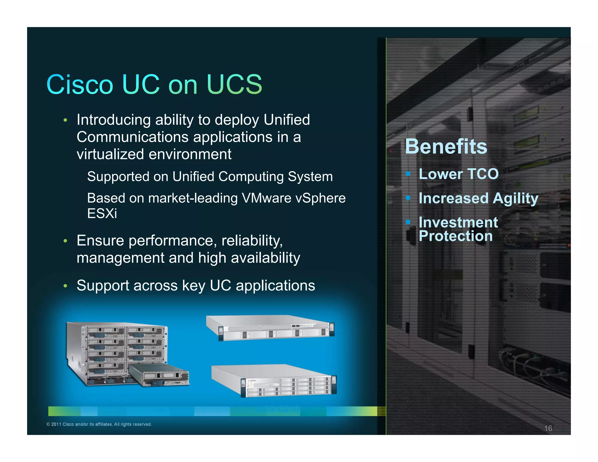 • Introducing ability to deploy Unified
               Communications applications in a
               virtualized environment                                 Benefits
                     Supported on Unified Computing System              Lower TCO
                     Based on market-leading VMware vSphere             Increased Agility
                     ESXi
                                                                        Investment
        • Ensure performance, reliability,                               Protection
               management and high availability
        • Support across key UC applications



                                                           UCS C200




                      UCS B200
                                                            UCS C210
© 2011 Cisco and/or its affiliates. All rights reserved.                           Cisco Confidential   16
                                                                                                        16
 