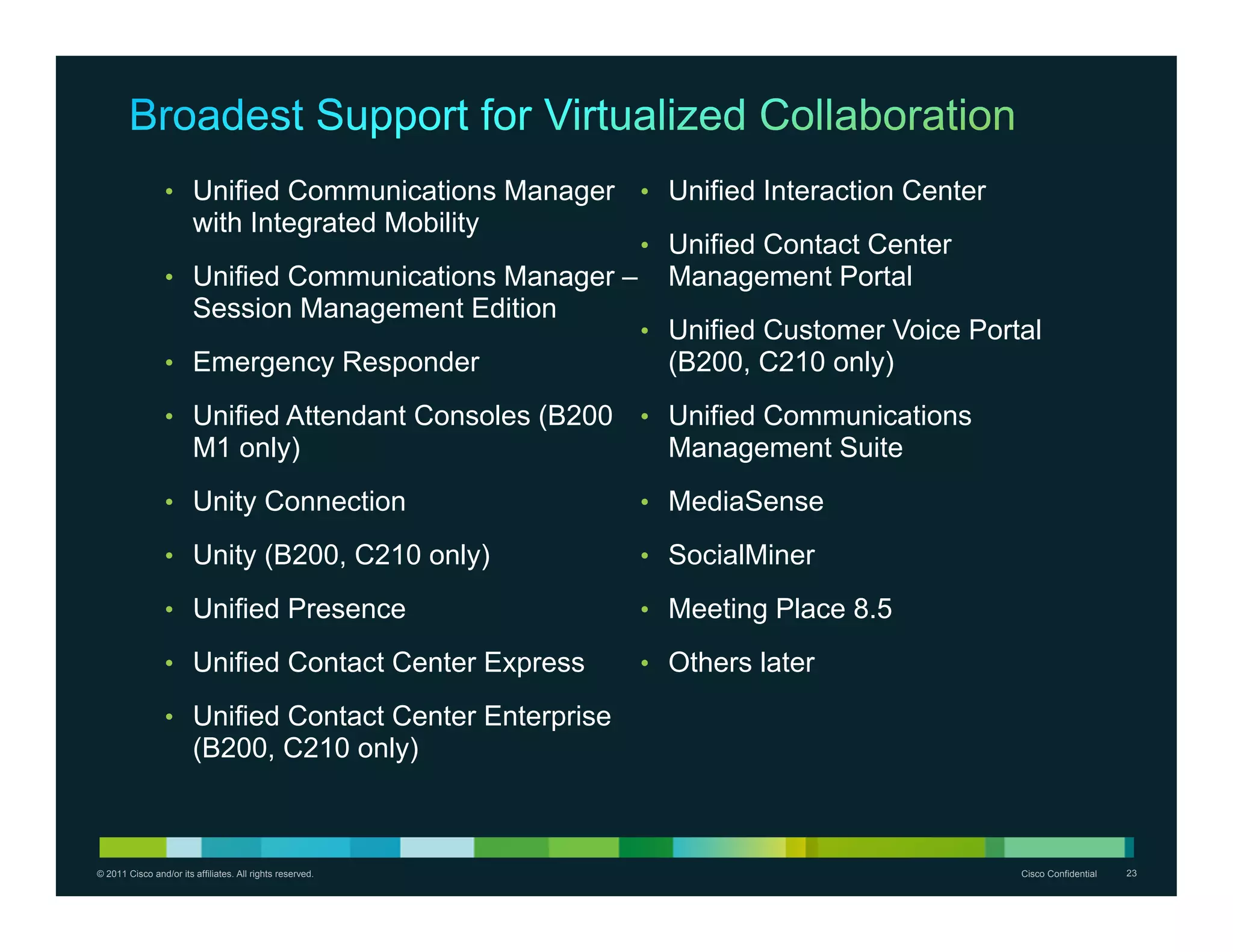 • Unified Communications Manager          • Unified Interaction Center
                        with Integrated Mobility
                                                           • Unified Contact Center
                 • Unified Communications Manager –          Management Portal
                        Session Management Edition
                                                           • Unified Customer Voice Portal
                 • Emergency Responder                       (B200, C210 only)
                 • Unified Attendant Consoles (B200        • Unified Communications
                        M1 only)                             Management Suite
                 • Unity Connection                        • MediaSense

                 • Unity (B200, C210 only)                 • SocialMiner

                 • Unified Presence                        • Meeting Place 8.5

                 • Unified Contact Center Express          • Others later

                 • Unified Contact Center Enterprise
                        (B200, C210 only)



© 2011 Cisco and/or its affiliates. All rights reserved.                                  Cisco Confidential   23
 