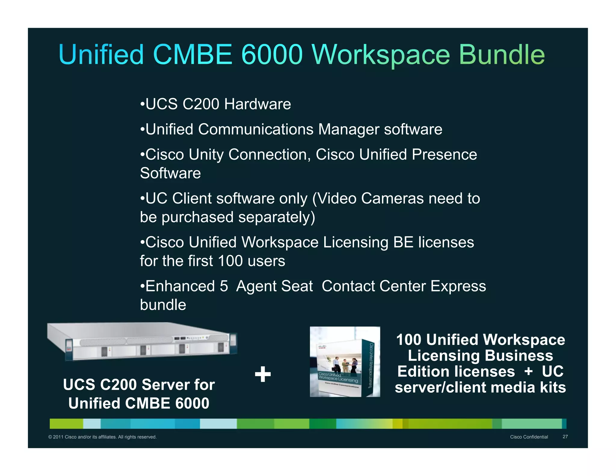 •UCS C200 Hardware
                                               •Unified Communications Manager software
                                               •Cisco Unity Connection, Cisco Unified Presence
                                               Software
                                               •UC Client software only (Video Cameras need to
                                               be purchased separately)
                                               •Cisco Unified Workspace Licensing BE licenses
                                               for the first 100 users
                                               •Enhanced 5 Agent Seat Contact Center Express
                                               bundle

                                                                                  100 Unified Workspace
                                                                                   Licensing Business
       UCS C200 Server for                                    +                   Edition licenses + UC
                                                                                  server/client media kits
       Unified CMBE 6000
© 2011 Cisco and/or its affiliates. All rights reserved.                                          Cisco Confidential   27
 