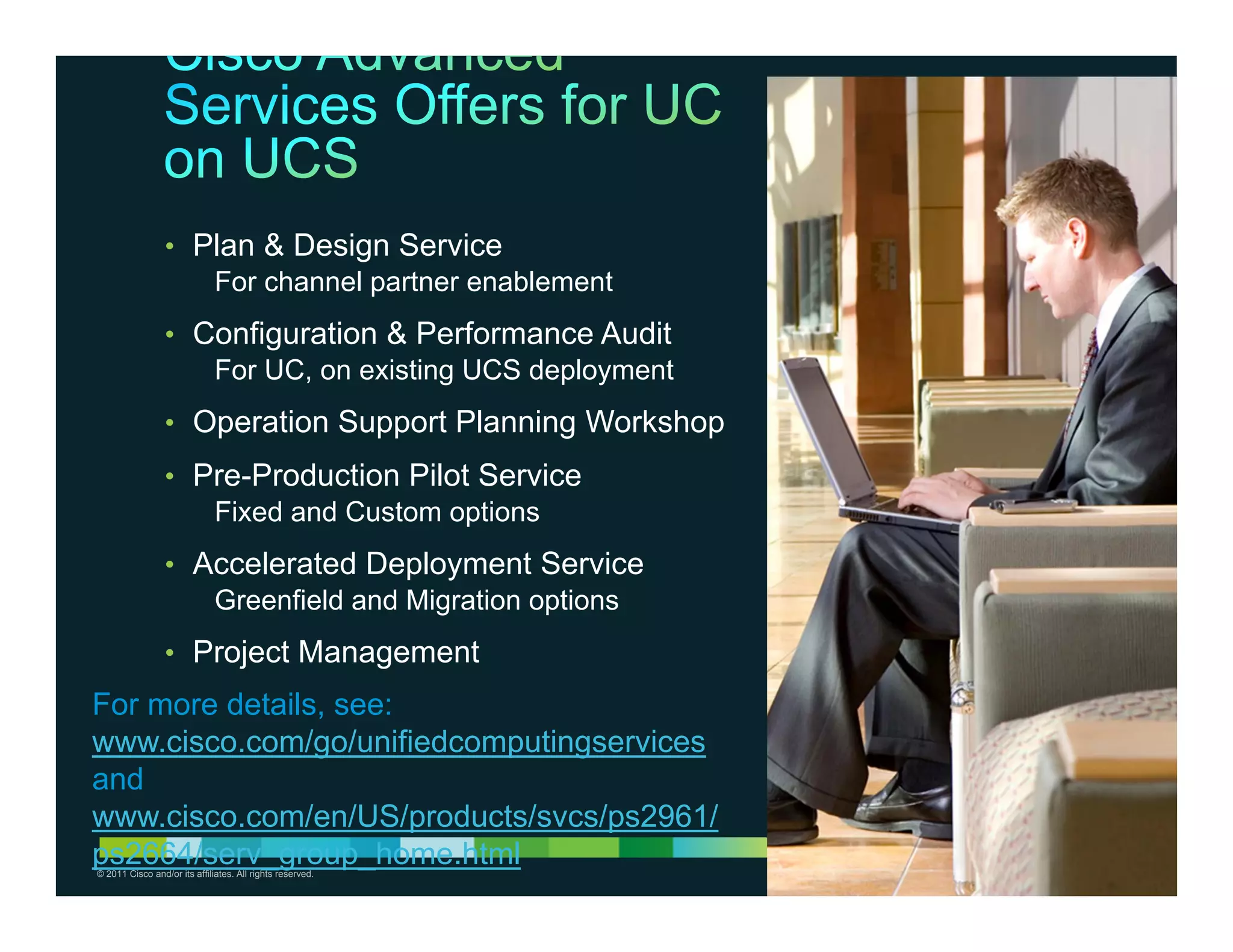• Plan & Design Service
                    For channel partner enablement
                 • Configuration & Performance Audit
                    For UC, on existing UCS deployment
                 • Operation Support Planning Workshop
                 • Pre-Production Pilot Service
                    Fixed and Custom options
                 • Accelerated Deployment Service
                    Greenfield and Migration options
                 • Project Management
For more details, see:
www.cisco.com/go/unifiedcomputingservices
and
www.cisco.com/en/US/products/svcs/ps2961/
ps2664/serv_group_home.html
© 2011 Cisco and/or its affiliates. All rights reserved.   Cisco Confidential   29
 