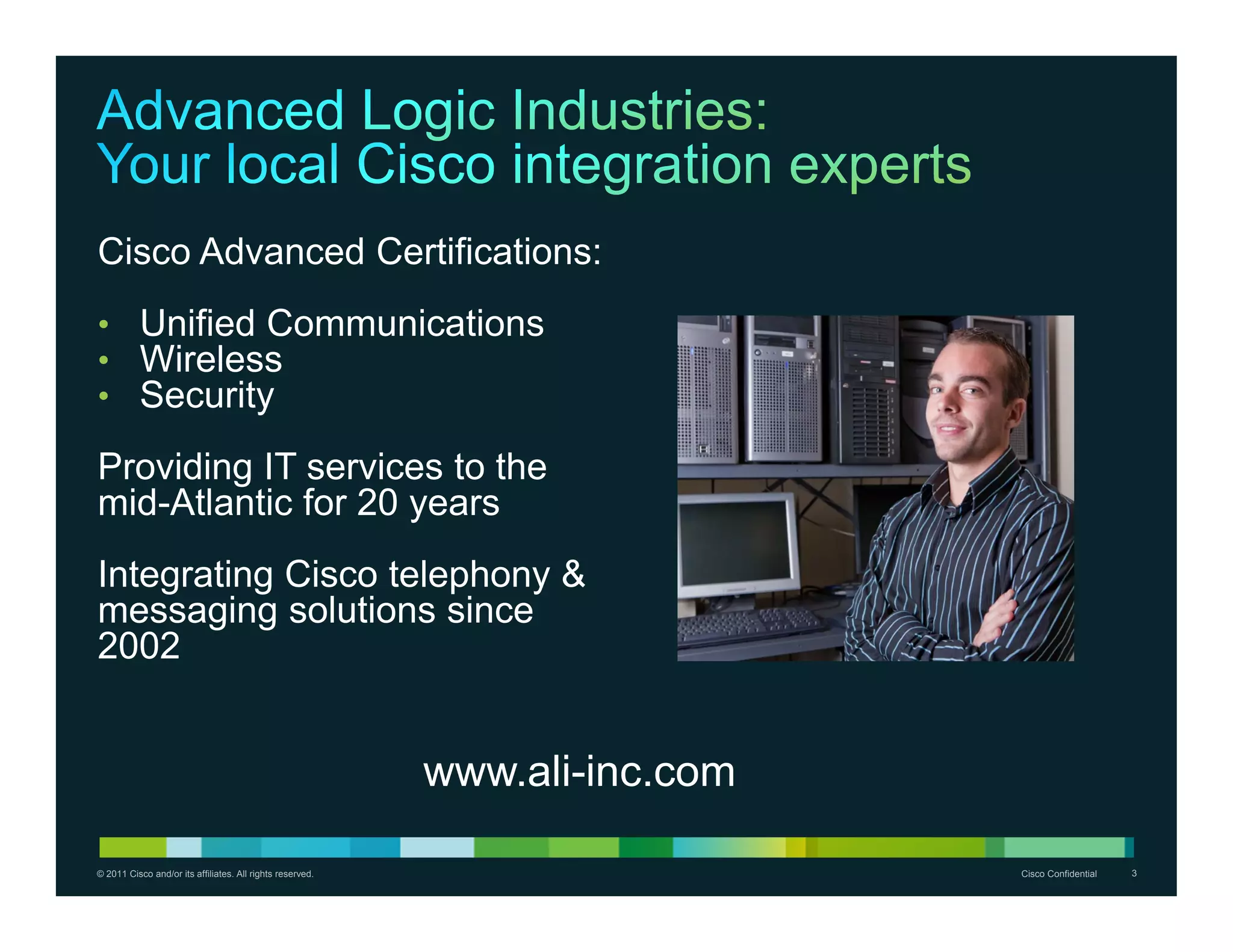 Cisco Advanced Certifications:
• Unified Communications
• Wireless
• Security

Providing IT services to the
mid-Atlantic for 20 years
Integrating Cisco telephony &
messaging solutions since
2002


                                                           www.ali-inc.com

© 2011 Cisco and/or its affiliates. All rights reserved.                     Cisco Confidential   3
 