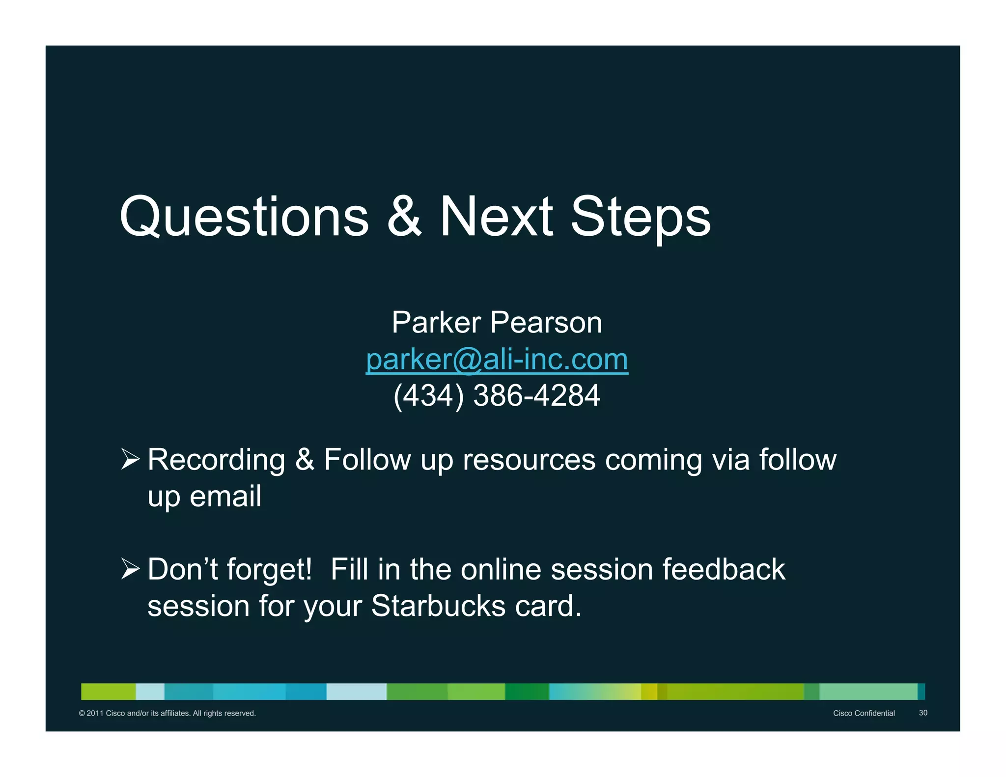 Questions & Next Steps
                                                             Parker Pearson
                                                           parker@ali-inc.com
                                                             (434) 386-4284

             Recording & Follow up resources coming via follow
              up email

             Don’t forget! Fill in the online session feedback
              session for your Starbucks card.


© 2011 Cisco and/or its affiliates. All rights reserved.                        Cisco Confidential   30
 