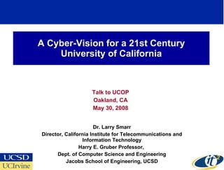 A Cyber-Vision for a 21st Century
    University of California



                    Talk to UCOP
                    Oakland, CA
                    May 30, 2008


                       Dr. Larry Smarr
Director, California Institute for Telecommunications and
                 Information Technology
                Harry E. Gruber Professor,
      Dept. of Computer Science and Engineering
          Jacobs School of Engineering, UCSD