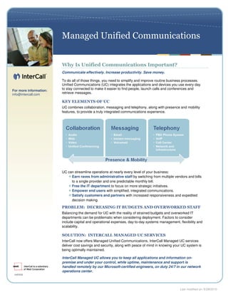 Managed Unified Communications


                        Why Is Unified Communications Important?
                        Communicate effectively. Increase productivity. Save money.

                        To do all of those things, you need to simplify and improve routine business processes.
                        Unified Communications (UC) integrates the applications and devices you use every day
For more information:
                        to stay connected to make it easier to find people, launch calls and conferences and
info@intercall.com      retrieve messages.

                        KEY ELEMENTS OF UC
                        UC combines collaboration, messaging and telephony, along with presence and mobility
                        features, to provide a truly integrated communications experience.




                        UC can streamline operations at nearly every level of your business:
                             Earn raves from administrative staff by switching from multiple vendors and bills
                             to a single provider and one predictable monthly bill.
                             Free the IT department to focus on more strategic initiatives.
                             Empower end users with simplified, integrated communications.
                             Satisfy customers and partners with increased responsiveness and expedited
                             decision making.

                        PROBLEM: DECREASING IT BUDGETS AND OVERWORKED STAFF
                        Balancing the demand for UC with the reality of strained budgets and overworked IT
                        departments can be problematic when considering deployment. Factors to consider
                        include capital and operational expenses, day-to-day systems management, flexibility and
                        scalability.

                        SOLUTION: INTERCALL MANAGED UC SERVICES
                        InterCall now offers Managed Unified Communications. InterCall Managed UC services
                        deliver cost savings and security, along with peace of mind in knowing your UC system is
                        being optimally maintained.

                        InterCall Managed UC allows you to keep all applications and information on-
                        premise and under your control, while uptime, maintenance and support is
                        handled remotely by our Microsoft-certified engineers, on duty 24/7 in our network
                        operations center.




                                                                                                  Last modified on: 6/29/2010
 