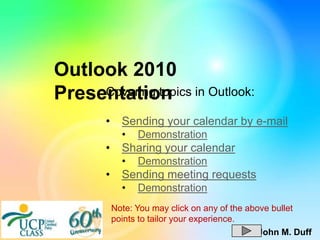 Outlook 2010
Presentation in Outlook:
     Covering topics

      •     Sending your calendar by e-mail
            •   Demonstration
      •     Sharing your calendar
            •   Demonstration
      •     Sending meeting requests
            •   Demonstration
          Note: You may click on any of the above bullet
          points to tailor your experience.
                                               John M. Duff
 