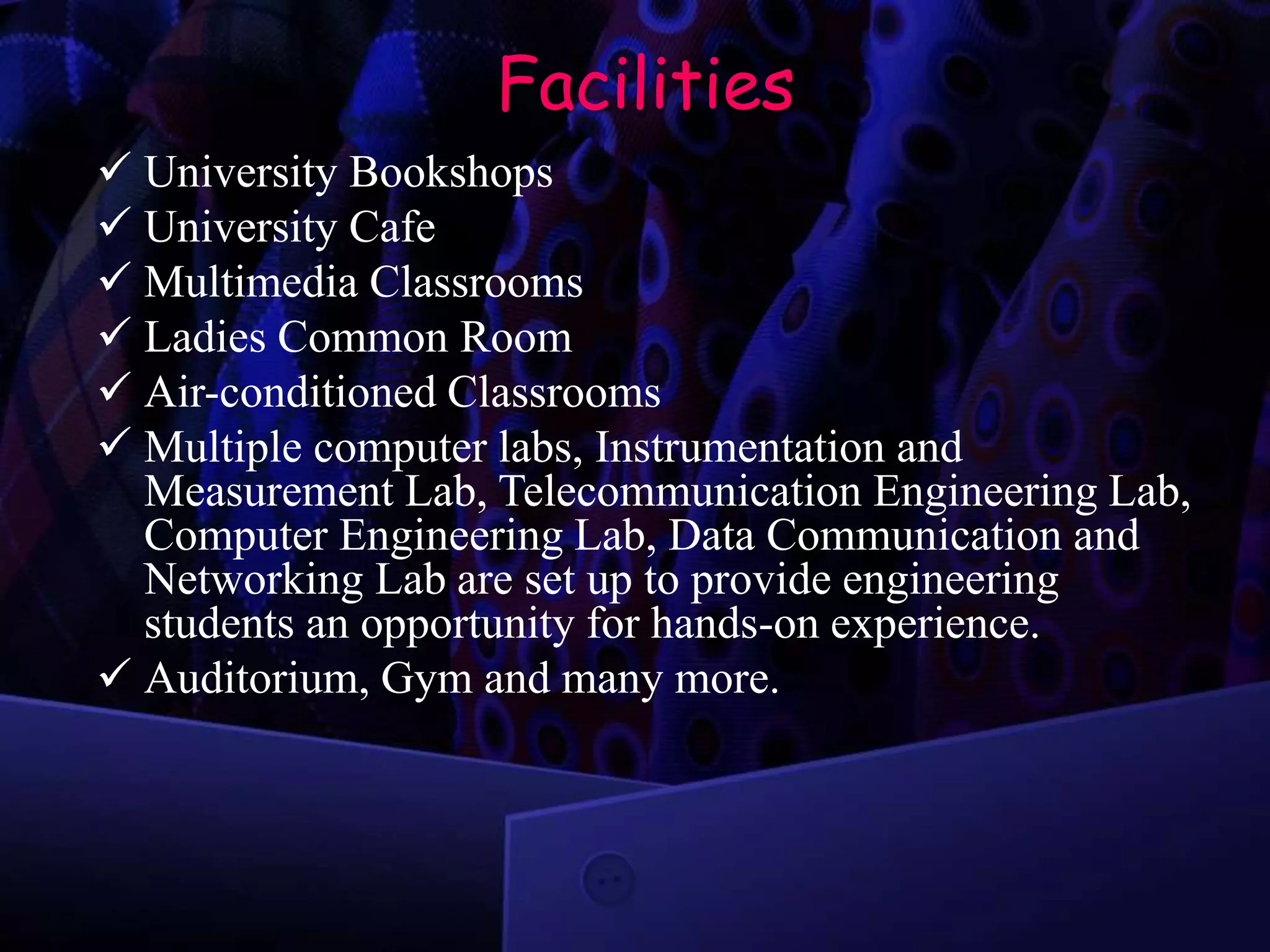 Facilities
 University Bookshops
 University Cafe
 Multimedia Classrooms
 Ladies Common Room
 Air-conditioned Classrooms
 Multiple computer labs, Instrumentation and
Measurement Lab, Telecommunication Engineering Lab,
Computer Engineering Lab, Data Communication and
Networking Lab are set up to provide engineering
students an opportunity for hands-on experience.
 Auditorium, Gym and many more.
 