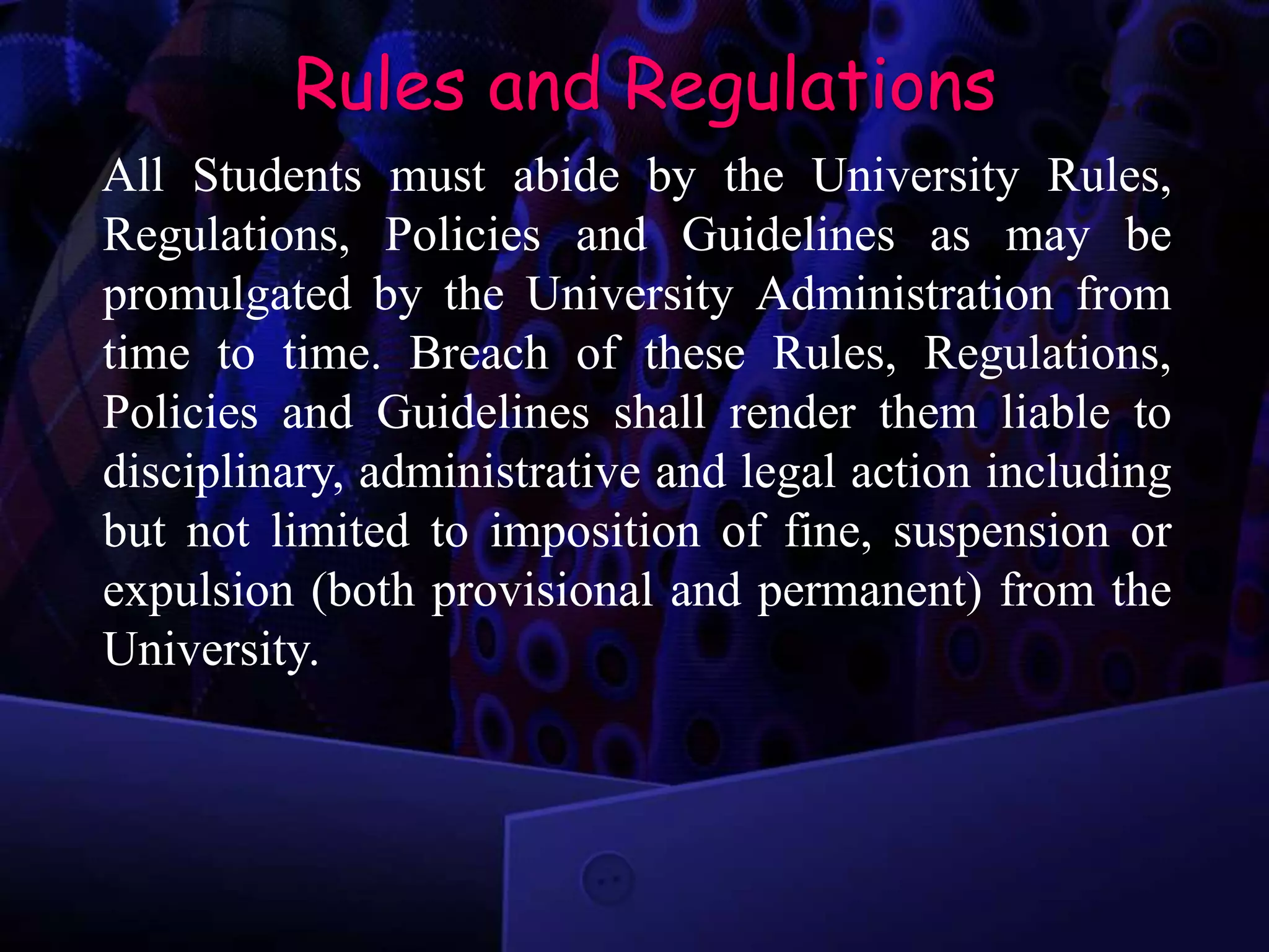 Rules and Regulations
All Students must abide by the University Rules,
Regulations, Policies and Guidelines as may be
promulgated by the University Administration from
time to time. Breach of these Rules, Regulations,
Policies and Guidelines shall render them liable to
disciplinary, administrative and legal action including
but not limited to imposition of fine, suspension or
expulsion (both provisional and permanent) from the
University.
 