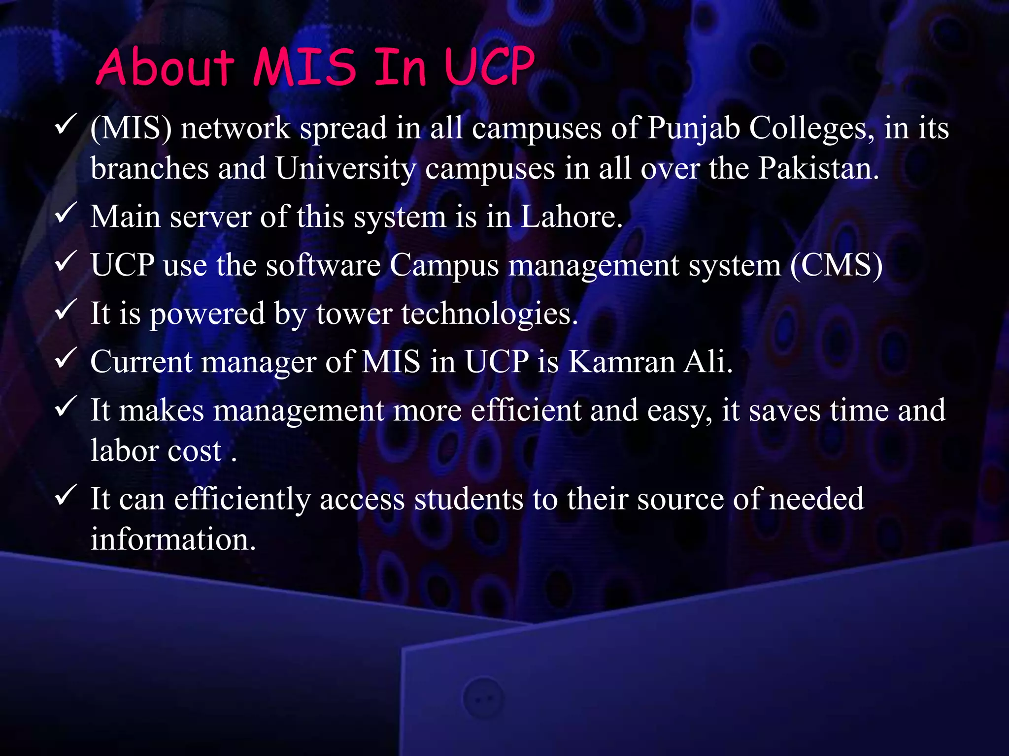 About MIS In UCP
 (MIS) network spread in all campuses of Punjab Colleges, in its
branches and University campuses in all over the Pakistan.
 Main server of this system is in Lahore.
 UCP use the software Campus management system (CMS)
 It is powered by tower technologies.
 Current manager of MIS in UCP is Kamran Ali.
 It makes management more efficient and easy, it saves time and
labor cost .
 It can efficiently access students to their source of needed
information.
 